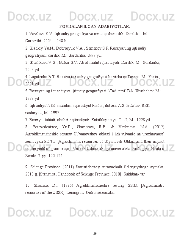 FOYDALANILGAN ADABIYOTLAR.
1. Vavilova E.V. Iqtisodiy geografiya va mintaqashunoslik: Darslik. – M.: 
Gardariki, 2004. – 148 b.
2. Gladkiy Yu.N., Dobrosyuk V.A., Semenov S.P. Rossiyaning iqtisodiy 
geografiyasi: darslik. M.: Gardarika, 1999 yil.
3. Glushkova V.G., Makar S.V. Atrof-muhit iqtisodiyoti: Darslik. M.: Gardarika, 
2003 yil.
4. Lagutenko B.T. Rossiya iqtisodiy geografiyasi bo'yicha qo'llanma. M.: Yurist, 
2001 yil.
5. Rossiyaning iqtisodiy va ijtimoiy geografiyasi. \Tad. prof. DA. Xrushchev. M.: 
1997 yil
6. Iqtisodiyot \ Ed. mumkin. iqtisodiyot Fanlar, dotsent A.S. Bulatov. BEK 
nashriyoti, M.: 1997
7. Rossiya: tabiati, aholisi, iqtisodiyoti. Entsiklopediya. T. 12, M.: 1998 yil
8.   Perevedentsev,   Yu.P.,   Sharipova,   R.B.   &   Vazhnova,   N.A.   (2012)
Agroklimaticheskie   resursy   Ul’yanovskoy   oblasti   i   ikh   vliyanie   na   urozhaynost’
zernovykh   kul’tur   [Agroclimatic   resources   of   Ulyanovsk   Oblast   and   their   impact
on the yield of grain crops]. Vestnik Udmurtskogo universiteta. Biologiya. Nauki o
Zemle. 2. pp. 120-126.
9.   Selenge   Province.   (2011)   Statisticheskiy   spravochnik   Selengiyskogo   aymaka,
2010 g. [Statistical Handbook of Selenge Province, 2010]. Sukhbaa-   tar.
10.   Shashko,   D.I.   (1985)   Agroklimaticheskie   resursy   SSSR   [Agroclimatic
resources of the USSR]. Leningrad: Gidrometeoizdat.
 
29 