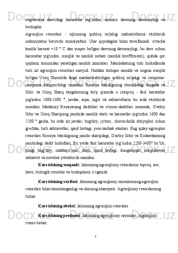 vegetatsiya   davridagi   haroratlar   yig indisi,   ayozsiz   davrning   davomiyligi   vaʻ
boshqalar.
Agroiqlim   resurslari   -   iqlimning   qishloq   xo'jaligi   mahsulotlarini   etishtirish
imkoniyatini   beruvchi   xususiyatlari.   Ular   quyidagilar   bilan   tavsiflanadi:   o'rtacha
kunlik   harorat   +10   °   C   dan   yuqori   bo'lgan   davrning   davomiyligi;   bu   davr   uchun
haroratlar   yig'indisi;   issiqlik   va   namlik   nisbati   (namlik   koeffitsienti);   qishda   qor
qoplami   tomonidan   yaratilgan   namlik   zaxiralari.   Mamlakatning   turli   hududlarida
turli   xil   agroiqlim   resurslari   mavjud.   Haddan   tashqari   namlik   va   ozgina   issiqlik
bo'lgan   Uzoq   Shimolda   faqat   markazlashtirilgan   qishloq   xo'jaligi   va   issiqxona-
issiqxona   dehqonchiligi   mumkin.   Rossiya   tekisligining   shimolidagi   taygada   va
Sibir   va   Uzoq   Sharq   taygalarining   ko'p   qismida   u   issiqroq   -   faol   haroratlar
yig'indisi   1000-1600   °,   javdar,   arpa,   zig'ir   va   sabzavotlarni   bu   erda   etishtirish
mumkin.   Markaziy   Rossiyaning   dashtlari   va   o'rmon-dashtlari   zonasida,   G'arbiy
Sibir   va   Uzoq   Sharqning   janubida   namlik   etarli   va   haroratlar   yig'indisi   1600   dan
2200   °   gacha,   bu   erda   siz   javdar,   bug'doy,   jo'xori,   chorvachilik   ehtiyojlari   uchun
grechka, turli sabzavotlar, qand lavlagi, yem-xashak ekinlari. Eng qulay agroiqlim
resurslari Rossiya  tekisligining janubi-sharqidagi, G'arbiy Sibir va Kiskavkazning
janubidagi dasht hududlari. Bu yerda faol haroratlar yig indisi 2200-3400° bo lib,	
ʻ ʻ
kuzgi   bug doy,   makkajo xori,   sholi,   qand   lavlagi,   kungaboqar,   issiqliksevar	
ʻ ʻ
sabzavot va mevalar yetishtirish mumkin.
Kurs ishining maqsadi:  Jahonning agroiqlimiy resurslarini tuproq, suv, 
havo, biologik resurslar va boshqalarni o’rganish.
Kurs ishining vazifasi:  Jahonning agroiqlimiy rayonlarining agroiqlim 
resurslari bilan taminlanganligi va ularning ahamiyati. Agroiqlimiy resurslarning 
turlari.
Kurs ishining obekti:  Jahonning agroiqlim resurslari.
Kurs ishining predmeti:  Jahonning agroiqlimiy rayonlari.   Agroiqlim 
resurs turlari.
3 