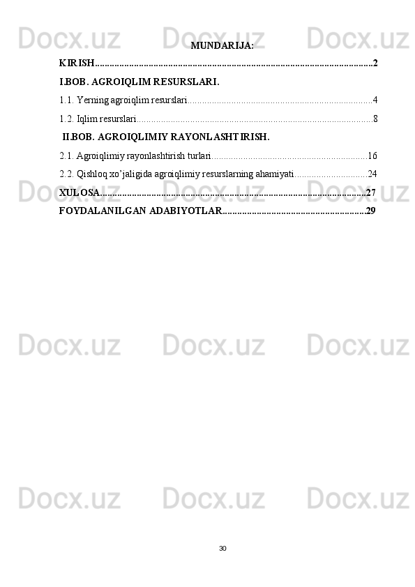 MUNDARIJA:
KIRISH..................................................................................................................2
I.BOB. AGROIQLIM RESURSLARI. 
1.1. Yerning agroiqlim resurslari............................................................................4
1.2. Iqlim resurslari.................................................................................................8
  II.BOB. AGROIQLIMIY RAYONLASHTIRISH.
2.1. Agroiqlimiy rayonlashtirish turlari................................................................16
2.2. Qishloq xo’jaligida agroiqlimiy resurslarning ahamiyati..............................24
XULOSA.............................................................................................................27
FOYDALANILGAN ADABIYOTLAR...........................................................29
30 