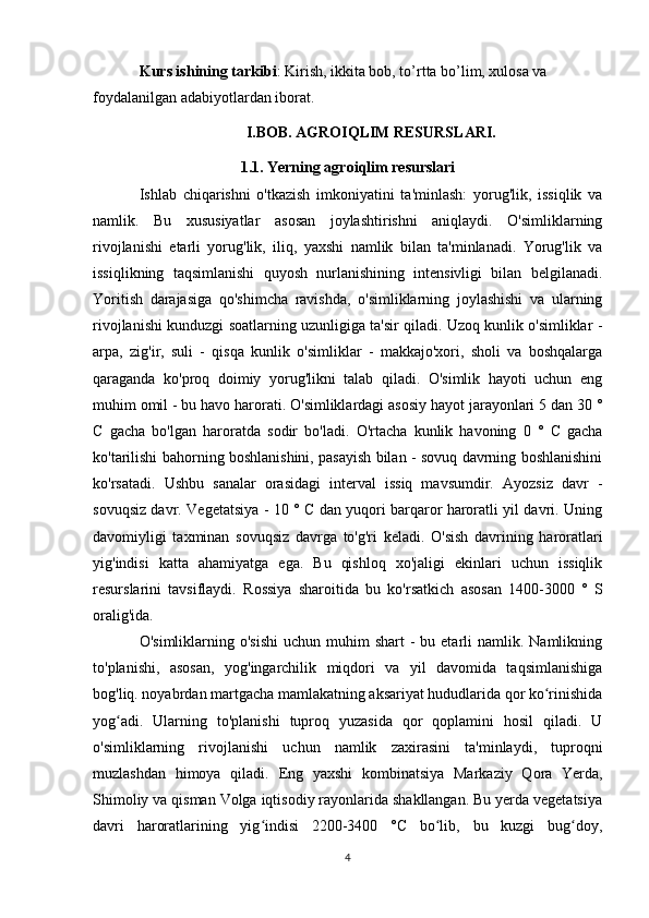 Kurs ishining tarkibi : Kirish, ikkita bob, to’rtta bo’lim, xulosa va 
foydalanilgan adabiyotlardan iborat.
I.BOB. AGROIQLIM RESURSLARI.
1.1. Yerning agroiqlim resurslari
Ishlab   chiqarishni   o'tkazish   imkoniyatini   ta'minlash:   yorug'lik,   issiqlik   va
namlik.   Bu   xususiyatlar   asosan   joylashtirishni   aniqlaydi.   O'simliklarning
rivojlanishi   etarli   yorug'lik,   iliq,   yaxshi   namlik   bilan   ta'minlanadi.   Yorug'lik   va
issiqlikning   taqsimlanishi   quyosh   nurlanishining   intensivligi   bilan   belgilanadi.
Yoritish   darajasiga   qo'shimcha   ravishda,   o'simliklarning   joylashishi   va   ularning
rivojlanishi kunduzgi soatlarning uzunligiga ta'sir qiladi. Uzoq kunlik o'simliklar -
arpa,   zig'ir,   suli   -   qisqa   kunlik   o'simliklar   -   makkajo'xori,   sholi   va   boshqalarga
qaraganda   ko'proq   doimiy   yorug'likni   talab   qiladi.   O'simlik   hayoti   uchun   eng
muhim omil - bu havo harorati. O'simliklardagi asosiy hayot jarayonlari 5 dan 30 °
C   gacha   bo'lgan   haroratda   sodir   bo'ladi.   O'rtacha   kunlik   havoning   0   °   C   gacha
ko'tarilishi bahorning boshlanishini, pasayish bilan - sovuq davrning boshlanishini
ko'rsatadi.   Ushbu   sanalar   orasidagi   interval   issiq   mavsumdir.   Ayozsiz   davr   -
sovuqsiz davr. Vegetatsiya - 10 ° C dan yuqori barqaror haroratli yil davri. Uning
davomiyligi   taxminan   sovuqsiz   davrga   to'g'ri   keladi.   O'sish   davrining   haroratlari
yig'indisi   katta   ahamiyatga   ega.   Bu   qishloq   xo'jaligi   ekinlari   uchun   issiqlik
resurslarini   tavsiflaydi.   Rossiya   sharoitida   bu   ko'rsatkich   asosan   1400-3000   °   S
oralig'ida.
O'simliklarning o'sishi   uchun  muhim   shart   -  bu etarli  namlik.  Namlikning
to'planishi,   asosan,   yog'ingarchilik   miqdori   va   yil   davomida   taqsimlanishiga
bog'liq. noyabrdan martgacha mamlakatning aksariyat hududlarida qor ko rinishidaʻ
yog adi.   Ularning   to'planishi   tuproq   yuzasida   qor   qoplamini   hosil   qiladi.   U	
ʻ
o'simliklarning   rivojlanishi   uchun   namlik   zaxirasini   ta'minlaydi,   tuproqni
muzlashdan   himoya   qiladi.   Eng   yaxshi   kombinatsiya   Markaziy   Qora   Yerda,
Shimoliy va qisman Volga iqtisodiy rayonlarida shakllangan. Bu yerda vegetatsiya
davri   haroratlarining   yig indisi   2200-3400   °C   bo lib,   bu   kuzgi   bug doy,	
ʻ ʻ ʻ
4 