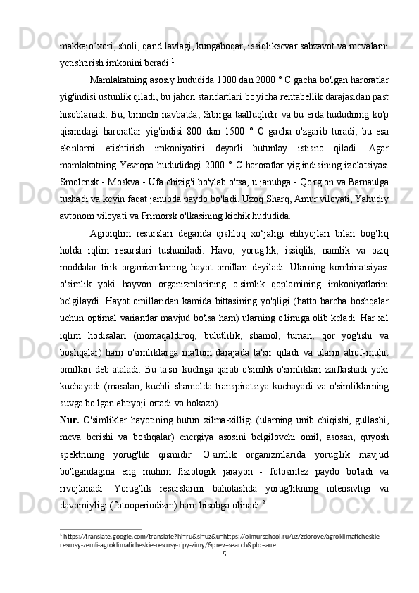 makkajo xori, sholi, qand lavlagi, kungaboqar, issiqliksevar sabzavot va mevalarniʻ
yetishtirish imkonini beradi. 1
Mamlakatning asosiy hududida 1000 dan 2000 ° C gacha bo'lgan haroratlar
yig'indisi ustunlik qiladi, bu jahon standartlari bo'yicha rentabellik darajasidan past
hisoblanadi. Bu, birinchi navbatda, Sibirga taalluqlidir va bu erda hududning ko'p
qismidagi   haroratlar   yig'indisi   800   dan   1500   °   C   gacha   o'zgarib   turadi,   bu   esa
ekinlarni   etishtirish   imkoniyatini   deyarli   butunlay   istisno   qiladi.   Agar
mamlakatning Yevropa  hududidagi  2000  ° C  haroratlar   yig'indisining  izolatsiyasi
Smolensk - Moskva - Ufa chizig'i bo'ylab o'tsa, u janubga - Qo'rg'on va Barnaulga
tushadi va keyin faqat janubda paydo bo'ladi. Uzoq Sharq, Amur viloyati, Yahudiy
avtonom viloyati va Primorsk o'lkasining kichik hududida.
Agroiqlim   resurslari   deganda   qishloq   xo‘jaligi   ehtiyojlari   bilan   bog‘liq
holda   iqlim   resurslari   tushuniladi.   Havo,   yorug'lik,   issiqlik,   namlik   va   oziq
moddalar   tirik   organizmlarning   hayot   omillari   deyiladi.   Ularning   kombinatsiyasi
o'simlik   yoki   hayvon   organizmlarining   o'simlik   qoplamining   imkoniyatlarini
belgilaydi.   Hayot   omillaridan   kamida   bittasining   yo'qligi   (hatto   barcha   boshqalar
uchun optimal variantlar mavjud bo'lsa ham) ularning o'limiga olib keladi. Har xil
iqlim   hodisalari   (momaqaldiroq,   bulutlilik,   shamol,   tuman,   qor   yog'ishi   va
boshqalar)   ham   o'simliklarga   ma'lum   darajada   ta'sir   qiladi   va   ularni   atrof-muhit
omillari   deb  ataladi.   Bu   ta'sir   kuchiga   qarab   o'simlik   o'simliklari   zaiflashadi   yoki
kuchayadi   (masalan,   kuchli   shamolda   transpiratsiya   kuchayadi   va   o'simliklarning
suvga bo'lgan ehtiyoji ortadi va hokazo).
Nur.   O'simliklar   hayotining   butun   xilma-xilligi   (ularning   unib   chiqishi,   gullashi,
meva   berishi   va   boshqalar)   energiya   asosini   belgilovchi   omil,   asosan,   quyosh
spektrining   yorug'lik   qismidir.   O'simlik   organizmlarida   yorug'lik   mavjud
bo'lgandagina   eng   muhim   fiziologik   jarayon   -   fotosintez   paydo   bo'ladi   va
rivojlanadi.   Yorug'lik   resurslarini   baholashda   yorug'likning   intensivligi   va
davomiyligi (fotooperiodizm) ham hisobga olinadi. 2
1
 https://translate.google.com/translate?hl=ru&sl=uz&u=https://oimurschool.ru/uz/zdorove/agroklimaticheskie-
resursy-zemli-agroklimaticheskie-resursy-tipy-zimy/&prev=search&pto=aue
5 