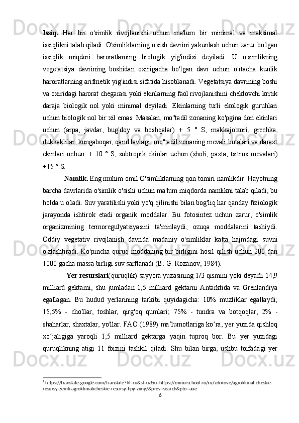 Issiq.   Har   bir   o'simlik   rivojlanishi   uchun   ma'lum   bir   minimal   va   maksimal
issiqlikni talab qiladi. O'simliklarning o'sish davrini yakunlash uchun zarur bo'lgan
issiqlik   miqdori   haroratlarning   biologik   yig'indisi   deyiladi.   U   o'simlikning
vegetatsiya   davrining   boshidan   oxirigacha   bo'lgan   davr   uchun   o'rtacha   kunlik
haroratlarning arifmetik yig'indisi sifatida hisoblanadi. Vegetatsiya davrining boshi
va oxiridagi harorat chegarasi yoki ekinlarning faol rivojlanishini cheklovchi kritik
daraja   biologik   nol   yoki   minimal   deyiladi.   Ekinlarning   turli   ekologik   guruhlari
uchun biologik nol bir xil emas. Masalan, mo''tadil zonaning ko'pgina don ekinlari
uchun   (arpa,   javdar,   bug'doy   va   boshqalar)   +   5   °   S,   makkajo'xori,   grechka,
dukkaklilar, kungaboqar, qand lavlagi, mo''tadil zonaning mevali butalari va daraxt
ekinlari   uchun.   +   10   °   S,   subtropik   ekinlar   uchun   (sholi,   paxta,   tsitrus   mevalari)
+15 ° S.
Namlik.  Eng muhim omil O'simliklarning qon tomiri namlikdir. Hayotning
barcha davrlarida o'simlik o'sishi uchun ma'lum miqdorda namlikni talab qiladi, bu
holda u o'ladi. Suv yaratilishi yoki yo'q qilinishi bilan bog'liq har qanday fiziologik
jarayonda   ishtirok   etadi   organik   moddalar.   Bu   fotosintez   uchun   zarur,   o'simlik
organizmining   termoregulyatsiyasini   ta'minlaydi,   ozuqa   moddalarini   tashiydi.
Oddiy   vegetativ   rivojlanish   davrida   madaniy   o'simliklar   katta   hajmdagi   suvni
o'zlashtiradi. Ko'pincha  quruq moddaning bir  birligini  hosil  qilish  uchun 200 dan
1000 gacha massa birligi suv sarflanadi (B. G. Rozanov, 1984).
  Yer resurslari (quruqlik) sayyora yuzasining 1/3 qismini yoki deyarli 14,9
milliard   gektarni,   shu   jumladan   1,5   milliard   gektarni   Antarktida   va   Grenlandiya
egallagan.   Bu   hudud   yerlarining   tarkibi   quyidagicha:   10%   muzliklar   egallaydi;
15,5%   -   cho'llar,   toshlar,   qirg'oq   qumlari;   75%   -   tundra   va   botqoqlar;   2%   -
shaharlar, shaxtalar, yo'llar. FAO (1989) ma lumotlariga ko ra, yer yuzida qishloqʼ ʻ
xo jaligiga   yaroqli   1,5   milliard   gektarga   yaqin   tuproq   bor.   Bu   yer   yuzidagi	
ʻ
quruqlikning   atigi   11   foizini   tashkil   qiladi.   Shu   bilan   birga,   ushbu   toifadagi   yer
2
 https://translate.google.com/translate?hl=ru&sl=uz&u=https://oimurschool.ru/uz/zdorove/agroklimaticheskie-
resursy-zemli-agroklimaticheskie-resursy-tipy-zimy/&prev=search&pto=aue
6 