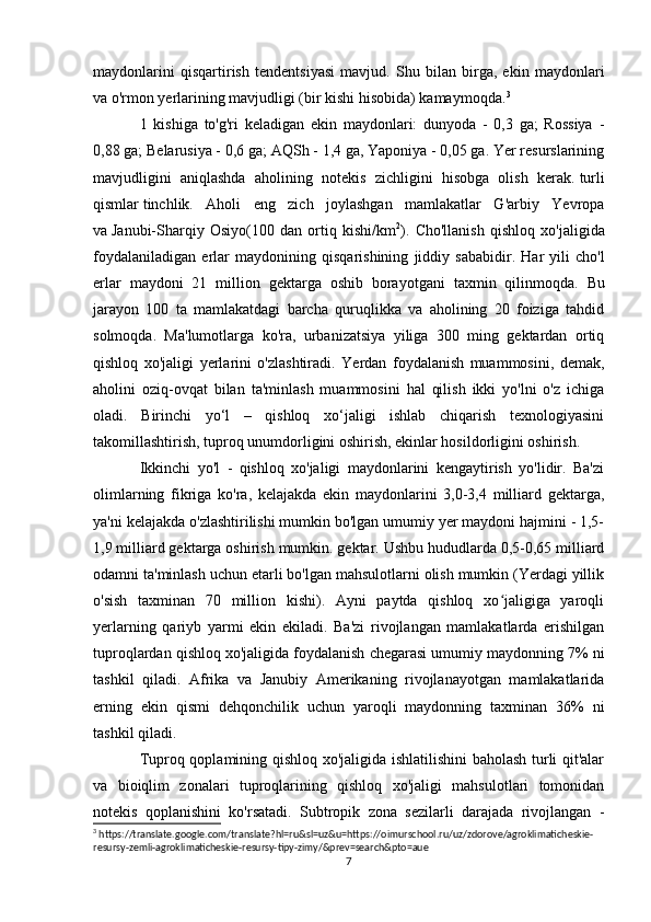 maydonlarini   qisqartirish   tendentsiyasi   mavjud.   Shu   bilan   birga,   ekin   maydonlari
va o'rmon yerlarining mavjudligi (bir kishi hisobida) kamaymoqda. 3
1   kishiga   to'g'ri   keladigan   ekin   maydonlari:   dunyoda   -   0,3   ga;   Rossiya   -
0,88 ga; Belarusiya - 0,6 ga; AQSh - 1,4 ga, Yaponiya - 0,05 ga. Yer resurslarining
mavjudligini   aniqlashda   aholining   notekis   zichligini   hisobga   olish   kerak.   turli
qismlar   tinchlik.   Aholi   eng   zich   joylashgan   mamlakatlar   G'arbiy   Yevropa
va   Janubi-Sharqiy   Osiyo (100   dan   ortiq   kishi/km 2
).   Cho ' llanish   qishloq   xo ' jaligida
foydalaniladigan   erlar   maydonining   qisqarishining   jiddiy   sababidir .   Har   yili   cho ' l
erlar   maydoni   21   million   gektarga   oshib   borayotgani   taxmin   qilinmoqda .   Bu
jarayon   100   ta   mamlakatdagi   barcha   quruqlikka   va   aholining   20   foiziga   tahdid
solmoqda.   Ma'lumotlarga   ko'ra,   urbanizatsiya   yiliga   300   ming   gektardan   ortiq
qishloq   xo'jaligi   yerlarini   o'zlashtiradi.   Yerdan   foydalanish   muammosini,   demak,
aholini   oziq-ovqat   bilan   ta'minlash   muammosini   hal   qilish   ikki   yo'lni   o'z   ichiga
oladi.   Birinchi   yo‘l   –   qishloq   xo‘jaligi   ishlab   chiqarish   texnologiyasini
takomillashtirish, tuproq unumdorligini oshirish, ekinlar hosildorligini oshirish. 
Ikkinchi   yo'l   -   qishloq   xo'jaligi   maydonlarini   kengaytirish   yo'lidir.   Ba'zi
olimlarning   fikriga   ko'ra,   kelajakda   ekin   maydonlarini   3,0-3,4   milliard   gektarga,
ya'ni kelajakda o'zlashtirilishi mumkin bo'lgan umumiy yer maydoni hajmini - 1,5-
1,9 milliard gektarga oshirish mumkin. gektar. Ushbu hududlarda 0,5-0,65 milliard
odamni ta'minlash uchun etarli bo'lgan mahsulotlarni olish mumkin (Yerdagi yillik
o'sish   taxminan   70   million   kishi).   Ayni   paytda   qishloq   xo jaligiga   yaroqliʻ
yerlarning   qariyb   yarmi   ekin   ekiladi.   Ba'zi   rivojlangan   mamlakatlarda   erishilgan
tuproqlardan qishloq xo'jaligida foydalanish chegarasi umumiy maydonning 7% ni
tashkil   qiladi.   Afrika   va   Janubiy   Amerikaning   rivojlanayotgan   mamlakatlarida
erning   ekin   qismi   dehqonchilik   uchun   yaroqli   maydonning   taxminan   36%   ni
tashkil qiladi. 
Tuproq qoplamining qishloq xo'jaligida ishlatilishini baholash turli qit'alar
va   bioiqlim   zonalari   tuproqlarining   qishloq   xo'jaligi   mahsulotlari   tomonidan
notekis   qoplanishini   ko'rsatadi.   Subtropik   zona   sezilarli   darajada   rivojlangan   -
3
 https://translate.google.com/translate?hl=ru&sl=uz&u=https://oimurschool.ru/uz/zdorove/agroklimaticheskie-
resursy-zemli-agroklimaticheskie-resursy-tipy-zimy/&prev=search&pto=aue
7 