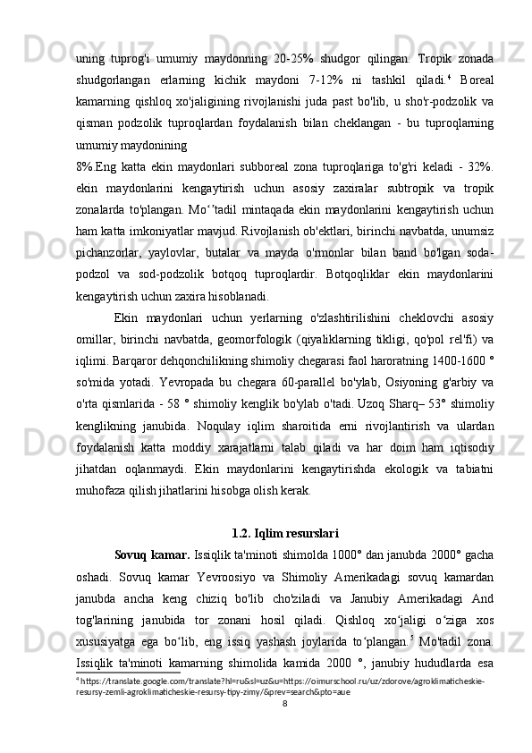 uning   tuprog'i   umumiy   maydonning   20-25%   shudgor   qilingan.   Tropik   zonada
shudgorlangan   erlarning   kichik   maydoni   7-12%   ni   tashkil   qiladi. 4
  Boreal
kamarning   qishloq   xo'jaligining   rivojlanishi   juda   past   bo'lib,   u   sho'r-podzolik   va
qisman   podzolik   tuproqlardan   foydalanish   bilan   cheklangan   -   bu   tuproqlarning
umumiy maydonining 
8%.Eng   katta   ekin   maydonlari   subboreal   zona   tuproqlariga   to'g'ri   keladi   -   32%.
ekin   maydonlarini   kengaytirish   uchun   asosiy   zaxiralar   subtropik   va   tropik
zonalarda   to'plangan.   Mo tadil   mintaqada   ekin   maydonlarini   kengaytirish   uchunʻʼ
ham katta imkoniyatlar mavjud. Rivojlanish ob'ektlari, birinchi navbatda, unumsiz
pichanzorlar,   yaylovlar,   butalar   va   mayda   o'rmonlar   bilan   band   bo'lgan   soda-
podzol   va   sod-podzolik   botqoq   tuproqlardir.   Botqoqliklar   ekin   maydonlarini
kengaytirish uchun zaxira hisoblanadi.
Ekin   maydonlari   uchun   yerlarning   o'zlashtirilishini   cheklovchi   asosiy
omillar,   birinchi   navbatda,   geomorfologik   (qiyaliklarning   tikligi,   qo'pol   rel'fi)   va
iqlimi. Barqaror dehqonchilikning shimoliy chegarasi faol haroratning 1400-1600 °
so'mida   yotadi.   Yevropada   bu   chegara   60-parallel   bo'ylab,   Osiyoning   g'arbiy   va
o'rta qismlarida - 58 ° shimoliy kenglik bo'ylab o'tadi.   Uzoq Sharq – 53° shimoliy
kenglikning   janubida.   Noqulay   iqlim   sharoitida   erni   rivojlantirish   va   ulardan
foydalanish   katta   moddiy   xarajatlarni   talab   qiladi   va   har   doim   ham   iqtisodiy
jihatdan   oqlanmaydi .   Ekin   maydonlarini   kengaytirishda   ekologik   va   tabiatni
muhofaza qilish jihatlarini hisobga olish kerak. 
1.2. Iqlim resurslari
Sovuq kamar.  Issiqlik ta'minoti shimolda 1000° dan janubda 2000° gacha
oshadi.   Sovuq   kamar   Yevroosiyo   va   Shimoliy   Amerikadagi   sovuq   kamardan
janubda   ancha   keng   chiziq   bo'lib   cho'ziladi   va   Janubiy   Amerikadagi   And
tog'larining   janubida   tor   zonani   hosil   qiladi.   Qishloq   xo jaligi   o ziga   xos	
ʻ ʻ
xususiyatga   ega   bo lib,   eng   issiq   yashash   joylarida   to plangan.	
ʻ ʻ 5
  Mo'tadil   zona.
Issiqlik   ta'minoti   kamarning   shimolida   kamida   2000   °,   janubiy   hududlarda   esa
4
 https://translate.google.com/translate?hl=ru&sl=uz&u=https://oimurschool.ru/uz/zdorove/agroklimaticheskie-
resursy-zemli-agroklimaticheskie-resursy-tipy-zimy/&prev=search&pto=aue
8 