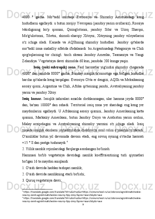 4000   °   gacha.   Mo''tadil   mintaqa   Evroosiyo   va   Shimoliy   Amerikadagi   keng
hududlarni egallaydi: u butun xorijiy Yevropani (janubiy yarim orollarsiz), Rossiya
tekisligining   ko'p   qismini,   Qozog'istonni,   janubiy   Sibir   va   Uzoq   Sharqni,
Mo'g'ulistonni,   Tibetni,   shimoli-sharqiy   Xitoyni,   Xitoyning   janubiy   viloyatlarini
o'z   ichiga   oladi.   Kanada   va   AQShning   shimoliy   hududlari.   Janubiy   qit'alarda
mo''tadil zona mahalliy sifatida ifodalanadi: bu Argentinadagi Patagoniya va Chili
qirg'oqlarining   tor   chizig'i.   tinch   okeani   Janubiy   Amerika,   Tasmaniya   va   Yangi
Zelandiya. Vegetatsiya davri shimolda 60 kun, janubda 200 kunga yaqin.
Issiq (yoki subtropik) zona.   Faol haroratlar yig'indisi shimoliy chegarada
4000° dan janubda 8000° gacha. Bunday issiqlik ta'minotiga ega bo'lgan hududlar
barcha qit'alarda keng tarqalgan: Evrosiyo O'rta er dengizi, AQSh va Meksikaning
asosiy qismi, Argentina va Chili, Afrika qit'asining janubi, Avstraliyaning janubiy
yarmi va janubiy Xitoy.
Issiq   kamar.   Issiqlik   zahiralari   amalda   cheklanmagan;   ular   hamma   joyda   8000°
dan,   ba'zan   10000°   dan   oshadi.   Territorial   issiq   zona   yer   sharidagi   eng   keng   yer
maydonlarini   egallaydi.   U   Afrikaning   asosiy   qismini,   Janubiy   Amerikaning   katta
qismini,   Markaziy   Amerikani,   butun   Janubiy   Osiyo   va   Arabiston   yarim   orolini,
Malay   arxipelagini   va   Avstraliyaning   shimoliy   yarmini   o'z   ichiga   oladi.   Issiq
zonada issiqlik ekinlarni joylashtirishda cheklovchi omil rolini o'ynashni to'xtatadi.
O'simliklar   butun   yil   davomida   davom   etadi,   eng   sovuq   oyning   o'rtacha   harorati
+15 ° S dan pastga tushmaydi. 6
2. Yillik namlik rejimlaridagi farqlarga asoslangan bo'linish.
Hammasi   bo'lib   vegetatsiya   davridagi   namlik   koeffitsientining   turli   qiymatlari
bo'lgan 16 ta maydon aniqlandi:
1. O'sish davrida haddan tashqari namlik;
2. O'sish davrida namlikning etarli bo'lishi;
3. Quruq vegetatsiya davri;
5
 https://translate.google.com/translate?hl=ru&sl=uz&u=https://oimurschool.ru/uz/zdorove/agroklimaticheskie-
resursy-zemli-agroklimaticheskie-resursy-tipy-zimy/&prev=search&pto=aue
6
 https://translate.google.com/translate?hl=ru&sl=uz&u=https://oimurschool.ru/uz/zdorove/agroklimaticheskie-
resursy-zemli-agroklimaticheskie-resursy-tipy-zimy/&prev=search&pto=aue
9 