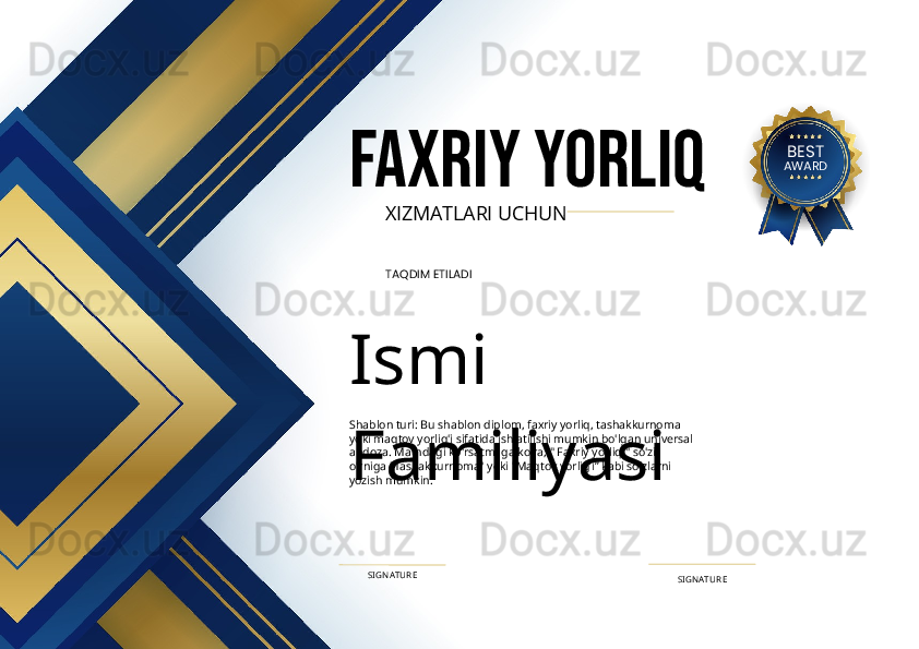 FAXRIY YORLIQ
XIZMATLARI UCHUN
TAQDIM ETILADI
Ismi 
FamiliyasiShablon turi: Bu shablon diplom, faxriy yorliq, tashakkurnoma 
yoki maqtov yorlig'i sifatida ishlatilishi mumkin bo'lgan universal 
andoza. Matndagi ko'rsatmaga ko'ra, " Faxriy yorliq " so'zi 
o'rniga "Tashakkurnoma" yoki "Maqtov yorlig’i” kabi so'zlarni 
yozish mumkin.
SIGN ATURESIGN ATURE BEST
AWARD 