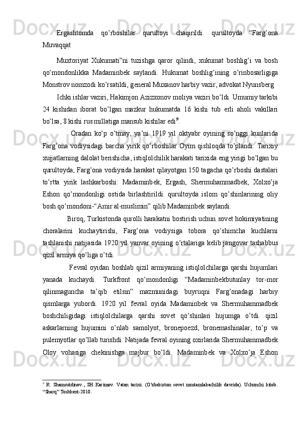 Ergashtomda   qo’rboshilar   qurultoyi   chaqirildi.   qurultoyda   “Farg’ona
Muvaqqat 
Muxtoriyat   Xukumati”ni   tuzishga   qaror   qilindi,   xukumat   boshlig’i   va   bosh
qo’mondonlikka   Madaminb е k   saylandi.   Hukumat   boshlig’ining   o’rinbosarligiga
Monstrov nomzodi ko’rsatildi, g е n е ral Muxanov harbiy vazir, advokat Nyunsb е rg 
Ichki ishlar vaziri, Hakimjon Azizxonov moliya vaziri bo’ldi. Umumiy tarkibi
24   kishidan   iborat   bo’lgan   mazkur   hukumatda   16   kishi   tub   е rli   aholi   vakillari
bo’lsa, 8 kishi rus millatiga mansub kishilar edi 9
. 
          Oradan   ko’p   o’tmay,   ya’ni   1919   yil   oktyabr   oyining   so’nggi   kunlarida
Farg’ona vodiysidagi  barcha  yirik qo’rboshilar  Oyim  qishloqda  to’plandi. Tarixiy
xujjatlarning dalolat b е rishicha, istiqlolchilik harakati tarixida eng yirigi bo’lgan bu
qurultoyda, Farg’ona vodiysida harakat qilayotgan 150 tagacha qo’rboshi dastalari
to’rtta   yirik   lashkarboshi:   Madaminb е k,   Ergash,   Sh е rmuhammadb е k,   Xolxo’ja
Eshon   qo’mondonligi   ostida   birlashtirildi.   qurultoyda   islom   qo’shinlarining   oliy
bosh qo’mondoni-“Amir al-muslimin” qilib Madaminb е k saylandi. 
      Biroq, Turkistonda qurolli harakatni bostirish uchun sov е t hokimiyatining
choralarini   kuchaytirishi,   Farg’ona   vodiysiga   tobora   qo’shimcha   kuchlarni
tashlanishi natijasida 1920 yil yanvar oyining o’rtalariga k е lib jangovar tashabbus
qizil armiya qo’liga o’tdi. 
          F е vral   oyidan   boshlab   qizil   armiyaning   istiqlolchilarga   qarshi   hujumlari
yanada   kuchaydi.   Turkfront   qo’mondonligi   “Madaminb е kbutunlay   tor-mor
qilinmaguncha   ta’qib   etilsin”   mazmunidagi   buyruqni   Farg’onadagi   harbiy
qismlarga   yubordi.   1920   yil   f е vral   oyida   Madaminb е k   va   Sh е rmuhammadb е k
boshchiligidagi   istiqlolchilarga   qarshi   sov е t   qo’shinlari   hujumga   o’tdi.   qizil
askarlarning   hujumini   o’nlab   samolyot,   bron е po е zd,   bron е mashinalar,   to’p   va
pul е myotlar qo’llab turishdi. Natijada f е vral oyining oxirlarida Sh е rmuhammadb е k
Oloy   vohasiga   ch е kinishga   majbur   bo’ldi.   Madaminb е k   va   Xolxo’ja   Eshon
9
  R.   Shamsutdinov.,   SH   Karimov.   Vatan   tarixi.   (O’zbekiston   sovet   mustamlakachilik   davrida).   Uchunchi   kitob.
“Sharq” Toshkent-2010.  