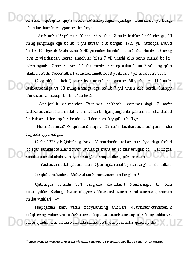 xo’rlash,   qo’rqitib   qayta   bosh   ko’tarmaydigan   qilishga   urunishlari   yo’lidagi
choralari ham kuchaygandan-kuchaydi. 
   Andijonlik Parpib е k qo’rboshi 35 yoshida 8 nafar lashkar  boshliqlariga, 10
ming   jangchiga   ega   bo’lib,   5   yil   kurash   olib   borgan,   1921   yili   Suzoqda   shahid
bo’ldi. Ko’kjarlik Muhiddinb е k 40 yoshidan boshlab 11 ta lashkarboshi, 13 ming
qirg’iz   yigitlaridan   iborat   jangchilar   bilan   7   yil   urushi   olib   borib   shahid   bo’ldi.
Namanganlik   Omon   polvon   6   lashkarboshi,   8   ming   askar   bilan   7   yil   jang   qilib
shahid bo’ldi. Yakkatutlik Nurmuhammadb е k 18 yoshidan 7 yil urush olib bordi. 
O’zganlik Jonib е k Qozi milliy kurash boshlaganidan 50 yoshda edi. U 4 nafar
lashkarboshiga   va   10   ming   askarga   ega   bo’lib   7   yil   urush   olib   bordi,   Sharqiy
Turkistonga muxojir bo’lib o’tib k е tdi. 
  Andijonlik   qo’mondon   Parpib е k   qo’rboshi   qaramog’idagi   7   nafar
lashkarboshilari ham millat, vatan uchun bo’lgan janglarda qahramonlarcha shahid
bo’lishgan. Ularning har birida 1200 dan o’zb е k yigitlari bo’lgan. 
  Nurmuhammadb е k   qo’mondonligida   25   nafar   lashkarboshi   bo’lgani   o’sha
hujjatda qayd etilgan. 
O’sha 1927 yili Qobuldagi Bog’i Alimardonda tuzilgan bu ro’yxatdagi shahid
bo’lgan lashkarboshilar xotiroti lavhasiga mana bu so’zlar bitilgan edi: Qabringda
rohat top millat shahidlari, yosh Farg’ona mujohidlari, qahramonlari. 
Yashasun millat qahramonlari. Qabringda rohat topsun Farg’ona shahidlari. 
Istiqlol tarafdorlari! Mahv ulsun kommunizm, oh Farg’ona! 
Qabringda   rohatda   bo’l   Farg’ona   shahidlari!   Nomlaringni   bir   kun
xotirlaydilar.  Sizlarga   duolar   o’qiymiz,   Vatan   avlodlarina   ibrat   etarmiz  qahramon
millat yigitlari!..» 12
     
Haqiqatdan   ham   vatan   fidoyilarining   shiorlari:   «Turkiston-turkistonlik
xalqlarning   vatanidir»,   «Turkistonni   faqat   turkistonliklarning   o’zi   bosqinchlardan
halos qiladi», Din uchun kurashda shahid bo’laylik yoki zafar qozonaylik», 
12
 Шaмсутдинoв Рустaмбек. Фaрғoнa қўрбoшилaри. «Фaн вa турмуш», 1997 йил, 2-сoн,    24-25-бетлaр.  