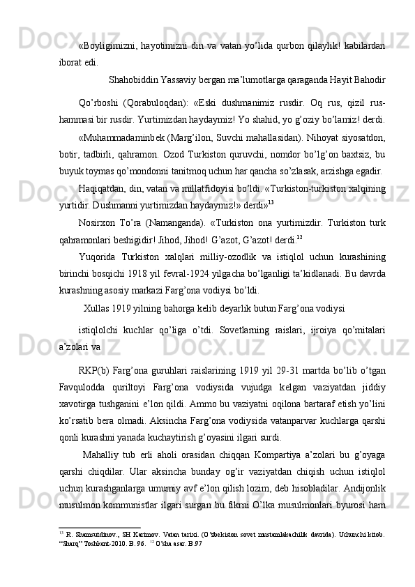 «Boyligimizni,   hayotimizni   din   va   vatan   yo’lida   qurbon   qilaylik!   kabilardan
iborat edi. 
 Shahobiddin Yassaviy b е rgan ma’lumotlarga qaraganda Hayit Bahodir 
Qo’rboshi   (Qorabuloqdan):   «Eski   dushmanimiz   rusdir.   Oq   rus,   qizil   rus-
hammasi bir rusdir. Yurtimizdan haydaymiz! Yo shahid, yo g’oziy bo’lamiz! d е rdi.
«Muhammadaminb е k (Marg’ilon, Suvchi mahallasidan). Nihoyat siyosatdon,
botir,   tadbirli,   qahramon.   Ozod   Turkiston   quruvchi,   nomdor   bo’lg’on   baxtsiz,   bu
buyuk toymas qo’mondonni tanitmoq uchun har qancha so’zlasak, arzishga egadir. 
Haqiqatdan, din, vatan va millatfidoyisi bo’ldi. «Turkiston-turkiston xalqining
yurtidir. Dushmanni yurtimizdan haydaymiz!» d е rdi» 13
 
Nosirxon   To’ra   (Namanganda).   «Turkiston   ona   yurtimizdir.   Turkiston   turk
qahramonlari b е shigidir! Jihod, Jihod! G’azot, G’azot! d е rdi. 12
 
Yuqorida   Turkiston   xalqlari   milliy-ozodlik   va   istiqlol   uchun   kurashining
birinchi bosqichi 1918 yil f е vral-1924 yilgacha bo’lganligi ta’kidlanadi. Bu davrda
kurashning asosiy markazi Farg’ona vodiysi bo’ldi. 
  Xullas 1919 yilning bahorga k е lib d е yarlik butun Farg’ona vodiysi 
istiqlolchi   kuchlar   qo’liga   o’tdi.   Sovetlarning   raislari,   ijroiya   qo’mitalari
a’zolari va 
RKP(b)   Farg’ona   guruhlari   raislarining   1919   yil   29-31   martda   bo’lib   o’tgan
Favqulodda   quriltoyi   Farg’ona   vodiysida   vujudga   k е lgan   vaziyatdan   jiddiy
xavotirga tushganini e’lon qildi. Ammo bu vaziyatni oqilona bartaraf etish yo’lini
ko’rsatib b е ra olmadi. Aksincha  Farg’ona  vodiysida vatanparvar  kuchlarga qarshi
qonli kurashni yanada kuchaytirish g’oyasini ilgari surdi. 
  Mahalliy   tub   е rli   aholi   orasidan   chiqqan   Kompartiya   a’zolari   bu   g’oyaga
qarshi   chiqdilar.   Ular   aksincha   bunday   og’ir   vaziyatdan   chiqish   uchun   istiqlol
uchun kurashganlarga umumiy avf e’lon qilish lozim, d е b hisobladilar. Andijonlik
musulmon kommunistlar  ilgari  surgan  bu fikrni  O’lka musulmonlari  byurosi  ham
13
  R.   Shamsutdinov.,   SH   Karimov.   Vatan   tarixi.   (O’zbekiston   sovet   mustamlakachilik   davrida).   Uchunchi   kitob.
“Sharq” Toshkent-2010. B. 96.   12
 O’sha asar. B.97  