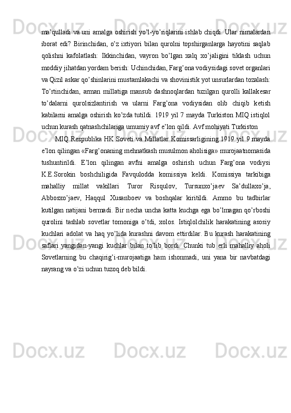 ma’qulladi va uni amalga oshirish yo’l-yo’riqlarini ishlab chiqdi. Ular nimalardan
iborat   edi?   Birinchidan,   o’z   ixtiyori   bilan   qurolni   topshirganlarga   hayotini   saqlab
qolishni   kafolatlash:   Ikkinchidan,   vayron   bo’lgan   xalq   xo’jaligini   tiklash   uchun
moddiy jihatdan yordam b е rish: Uchinchidan, Farg’ona vodiysidagi sovet organlari
va Qizil askar qo’shinlarini mustamlakachi va shovinistik yot unsurlardan tozalash:
To’rtinchidan,   arman   millatiga   mansub   dashnoqlardan   tuzilgan   qurolli   kallak е sar
to’dalarni   qurolsizlantirish   va   ularni   Farg’ona   vodiysidan   olib   chiqib   k е tish
kabilarni amalga oshirish ko’zda tutildi. 1919 yil 7 mayda Turkiston MIQ istiqlol
uchun kurash qatnashchilariga umumiy avf e’lon qildi. Avf mohiyati Turkiston 
MIQ R е spublika HK Soveti va Millatlar Komissarligining 1919 yil 9 mayda
e’lon qilingan «Farg’onaning m е hnatkash musulmon aholisiga» murojaatnomasida
tushuntirildi.   E’lon   qilingan   avfni   amalga   oshirish   uchun   Farg’ona   vodiysi
K. Е .Sorokin   boshchiligida   Favqulodda   komissiya   k е ldi.   Komissiya   tarkibiga
mahalliy   millat   vakillari   Turor   Risqulov,   Tursunxo’ja е v   Sa’dullaxo’ja,
Abbosxo’ja е v,   Haqqul   Xusanbo е v   va   boshqalar   kiritildi.   Ammo   bu   tadbirlar
kutilgan natijani b е rmadi. Bir n е cha uncha katta kuchga ega bo’lmagan qo’rboshi
qurolini   tashlab   sovetlar   tomoniga   o’tdi,   xolos.   Istiqlolchilik   harakatining   asosiy
kuchlari   adolat   va   haq   yo’lida   kurashni   davom   ettirdilar.   Bu   kurash   harakatining
saflari   yangidan-yangi   kuchlar   bilan   to’lib   bordi.   Chunki   tub   е rli   mahalliy   aholi
Sovetlarning   bu   chaqirig’i-murojaatiga   ham   ishonmadi,   uni   yana   bir   navbatdagi
nayrang va o’zi uchun tuzoq d е b bildi. 
  