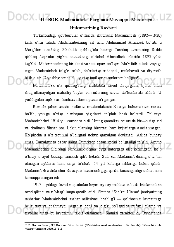 II– BOB. Madaminbek -Farg’ona Muvaqqat Muxtoriyat
Hukumatining Raxbari
Turkistondagi   qo’rboshilar   o’rtasida   shubhasiz   Madaminbek   (1892—1920)
katta   o’rin   tutadi.   Madaminbekning   asl   ismi   Muhammad   Aminbek   bo’lib,   u
Marg’ilon   atrofidagi   Sikchilik   qishlog’ida   hozirgi   Toshloq   tumanining   Sadda
qishloq   fuqarolar   yig’ini   xududidagi   o’rtahol   Ahmadbek   oilasida   1892   yilda
tug’ildi. Madaminbekning bir akasi va ikki opasi bo’lgan. Ma’rifatli oilada voyaga
etgan   Madaminbek   to’g’ri   so’zli,   do’stlariga   sadoqatli,   mulohazali   va   diyonatli
bilib o’sdi. U yoshligidanoq el—yurtga tanilgan insonlardan bo’lgan 14
. 
Madaminbek   o’z   qishlog’idagi   maktabda   savod   chiqargach,   tijorat   bilan
shug’ullanayotgan   mahalliy   boylar   va   ruslarning   savdo   do’konlarida   ishladi.   U
yoshligidan tojik, rus, frantsuz tillarini puxta o’rgangan. 
Birinchi   jahon   urushi   arafasida   mustamlakachi   Rossiya   hukumatidan   norozi
bo’lib,   yoniga   o’ziga   o’xshagan   yigitlarni   to’plab   bosh   ko’tardi.   Politsiya
Madaminbekni  1914 yili qamoqqa oldi. Uning qamalishi  xususida bir—biriga zid
va   chalkash   fikrlar   bor.   Lekin   ularning   birortasi   ham   hujjatlarga   asoslanmagan.
Ko’pincha   u   o’z   xotinini   o’ldirgani   uchun   qamalgan   deyishadi.   Aslida   bunday
emas. Qamalgunga qadar uning Qumrixon degan xotini bo’lganligi to’g’ri. Ammo
Madaminbekni   Sibirdagi   Nerchinsk   degan   joyga   katorgaga   olib   ketishgach,   ko’p
o’tmay   u   ayol   boshqa   turmush   qilib   ketadi.   Sud   esa   Madaminbekning   o’zi   tan
olmagan   ayblarni   ham   unga   to’nkab,   14   yil   katorga   ishlariga   hukm   qiladi.
Madaminbek aslida chor Rossiyasi hukmronligiga qarshi kurashganligi uchun ham
kamoqqa olingan edi. 
1917 yildagi fevral inqilobidan keyin siyosiy mahbus sifatida Madaminbek
ozod qilindi va u Marg’ilonga qaytib keldi. Shunda "Sho’roi Ulamo" jamiyatining
rahbarlari   Madaminbekni   shahar   militsiyasi   boshlig’i   —   qo’rboshisi   lavozimiga
bejiz   tavsiya   etishmaydi.   Agar   u   qotil   va   o’g’ri   bo’lganida   nufuzli   ulamo   va
ziyolilar   unga   bu   lavozimni   taklif   etishmasdi.   Shunisi   xarakterliki,   Turkistonda
14
  R.   Shamsutdinov.,   SH   Karimov.   Vatan   tarixi.   (O’zbekiston   sovet   mustamlakachilik   davrida).   Uchunchi   kitob.
“Sharq” Toshkent-2010. B.  113 