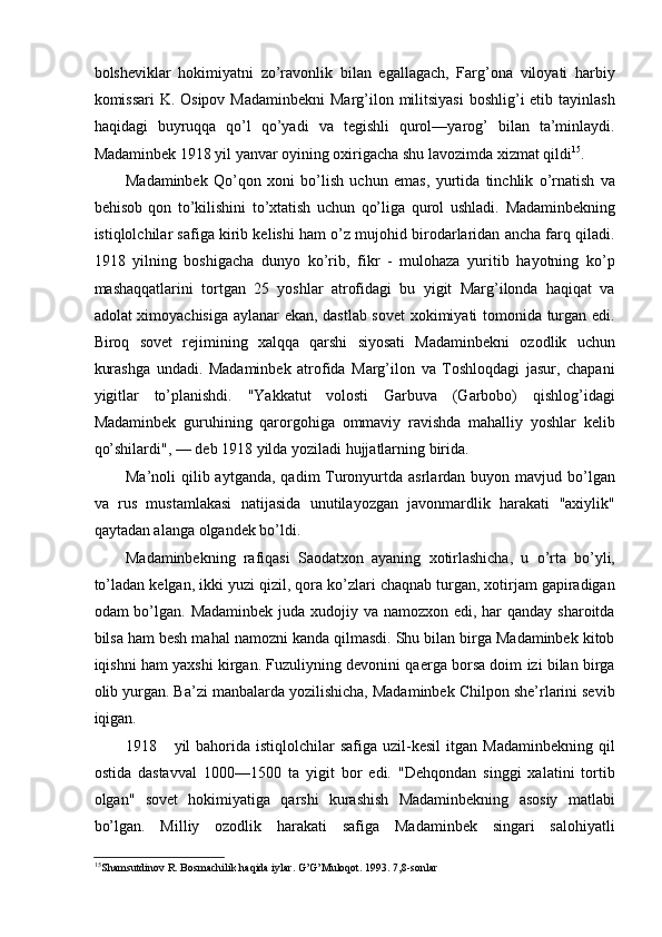 bolsheviklar   hokimiyatni   zo’ravonlik   bilan   egallagach,   Farg’ona   viloyati   harbiy
komissari  K. Osipov Madaminbekni  Marg’ilon militsiyasi  boshlig’i etib tayinlash
haqidagi   buyruqqa   qo’l   qo’yadi   va   tegishli   qurol—yarog’   bilan   ta’minlaydi.
Madaminbek 1918 yil yanvar oyining oxirigacha shu lavozimda xizmat qildi 15
. 
Madaminbek   Qo’qon   xoni   bo’lish   uchun   emas,   yurtida   tinchlik   o’rnatish   va
behisob   qon   to’kilishini   to’xtatish   uchun   qo’liga   qurol   ushladi.   Madaminbekning
istiqlolchilar safiga kirib kelishi ham o’z mujohid birodarlaridan ancha farq qiladi.
1918   yilning   boshigacha   dunyo   ko’rib,   fikr   -   mulohaza   yuritib   hayotning   ko’p
mashaqqatlarini   tortgan   25   yoshlar   atrofidagi   bu   yigit   Marg’ilonda   haqiqat   va
adolat ximoyachisiga aylanar ekan, dastlab sovet xokimiyati tomonida turgan edi.
Biroq   sovet   rejimining   xalqqa   qarshi   siyosati   Madaminbekni   ozodlik   uchun
kurashga   undadi.   Madaminbek   atrofida   Marg’ilon   va   Toshloqdagi   jasur,   chapani
yigitlar   to’planishdi.   "Yakkatut   volosti   Garbuva   (Garbobo)   qishlog’idagi
Madaminbek   guruhining   qarorgohiga   ommaviy   ravishda   mahalliy   yoshlar   kelib
qo’shilardi", — deb 1918 yilda yoziladi hujjatlarning birida. 
Ma’noli  qilib  aytganda,  qadim  Turonyurtda asrlardan  buyon mavjud  bo’lgan
va   rus   mustamlakasi   natijasida   unutilayozgan   javonmardlik   harakati   "axiylik"
qaytadan alanga olgandek bo’ldi. 
Madaminbekning   rafiqasi   Saodatxon   ayaning   xotirlashicha,   u   o’rta   bo’yli,
to’ladan kelgan, ikki yuzi qizil, qora ko’zlari chaqnab turgan, xotirjam gapiradigan
odam bo’lgan. Madaminbek juda xudojiy va namozxon edi, har qanday sharoitda
bilsa ham besh mahal namozni kanda qilmasdi. Shu bilan birga Madaminbek kitob
iqishni ham yaxshi kirgan. Fuzuliyning devonini qaerga borsa doim izi bilan birga
olib yurgan. Ba’zi manbalarda yozilishicha, Madaminbek Chilpon she’rlarini sevib
iqigan. 
1918 yil   bahorida  istiqlolchilar  safiga   uzil-kesil   itgan  Madaminbekning  qil
ostida   dastavval   1000—1500   ta   yigit   bor   edi.   "Dehqondan   singgi   xalatini   tortib
olgan"   sovet   hokimiyatiga   qarshi   kurashish   Madaminbekning   asosiy   matlabi
bo’lgan.   Milliy   ozodlik   harakati   safiga   Madaminbek   singari   salohiyatli
15
Shamsutdinov R. Bosmachilik haqida iylar. G’G’Muloqot. 1993. 7,8-sonlar 