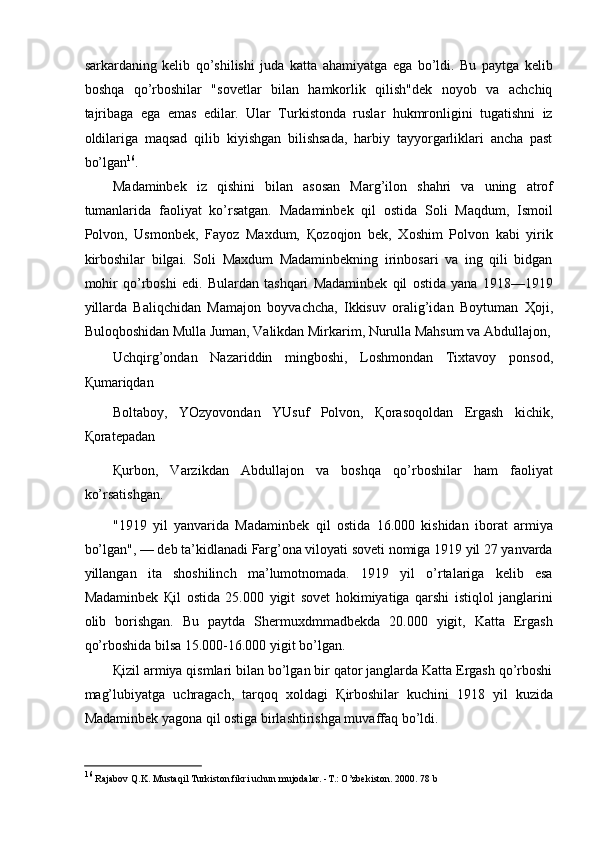 sarkardaning   kelib   qo’shilishi   juda   katta   ahamiyatga   ega   bo’ldi.   Bu   paytga   kelib
boshqa   qo’rboshilar   "sovetlar   bilan   hamkorlik   qilish"dek   noyob   va   achchiq
tajribaga   ega   emas   edilar.   Ular   Turkistonda   ruslar   hukmronligini   tugatishni   iz
oldilariga   maqsad   qilib   kiyishgan   bilishsada,   harbiy   tayyorgarliklari   ancha   past
bo’lgan 16
. 
Madaminbek   iz   qishini   bilan   asosan   Marg’ilon   shahri   va   uning   atrof
tumanlarida   faoliyat   ko’rsatgan.   Madaminbek   qil   ostida   Soli   Maqdum,   Ismoil
Polvon,   Usmonbek,   Fayoz   Maxdum,   Қ ozoqjon   bek,   Xoshim   Polvon   kabi   yirik
kirboshilar   bilgai.   Soli   Maxdum   Madaminbekning   irinbosari   va   ing   qili   bidgan
mohir   qo’rboshi   edi.   Bulardan   tashqari   Madaminbek   qil   ostida   yana   1918—1919
yillarda   Baliqchidan   Mamajon   boyvachcha,   Ikkisuv   oralig’idan   Boytuman   Ҳ oji,
Buloqboshidan Mulla Juman, Valikdan Mirkarim, Nurulla Mahsum va Abdullajon,
Uchqirg’ondan   Nazariddin   mingboshi,   Loshmondan   Tixtavoy   ponsod,
Қ umariqdan 
Boltaboy,   YOzyovondan   YUsuf   Polvon,   Қ orasoqoldan   Ergash   kichik,
Қ oratepadan 
Қ urbon,   Varzikdan   Abdullajon   va   boshqa   qo’rboshilar   ham   faoliyat
ko’rsatishgan. 
"1919   yil   yanvarida   Madaminbek   qil   ostida   16.000   kishidan   iborat   armiya
bo’lgan", — deb ta’kidlanadi Farg’ona viloyati soveti nomiga 1919 yil 27 yanvarda
yillangan   ita   shoshilinch   ma’lumotnomada.   1919   yil   o’rtalariga   kelib   esa
Madaminbek   Қ il   ostida   25.000   yigit   sovet   hokimiyatiga   qarshi   istiqlol   janglarini
olib   borishgan.   Bu   paytda   Shermuxdmmadbekda   20.000   yigit,   Katta   Ergash
qo’rboshida bilsa 15.000-16.000 yigit bo’lgan. 
Қ izil armiya qismlari bilan bo’lgan bir qator janglarda Katta Ergash qo’rboshi
mag’lubiyatga   uchragach,   tarqoq   xoldagi   Қ irboshilar   kuchini   1918   yil   kuzida
Madaminbek yagona qil ostiga birlashtirishga muvaffaq bo’ldi. 
16
  Rajabov Q.K. Mustaqil Turkiston fikri uchun mujodalar. -T.: O’zbekiston. 2000. 78 b 