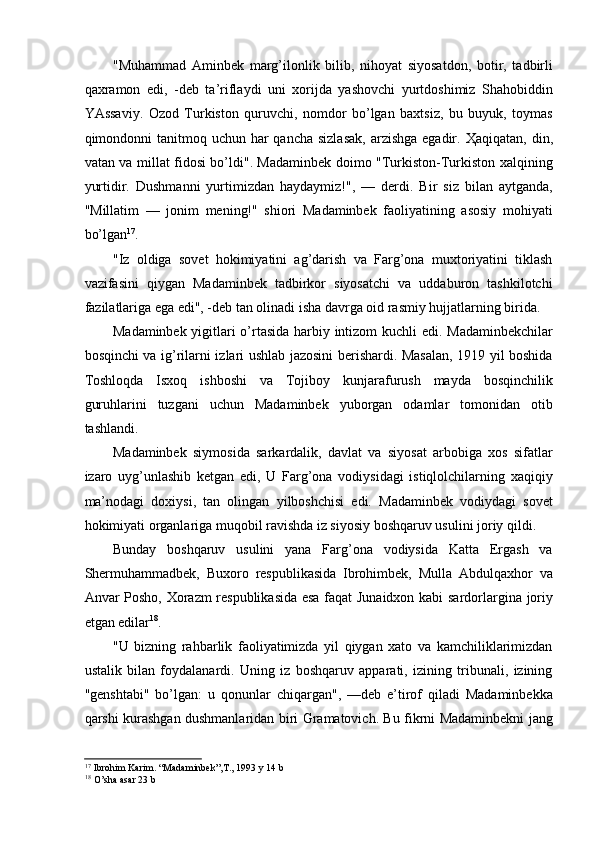 "Muhammad   Aminbek   marg’ilonlik   bilib,   nihoyat   siyosatdon,   botir,   tadbirli
qaxramon   edi,   -deb   ta’riflaydi   uni   xorijda   yashovchi   yurtdoshimiz   Shahobiddin
YAssaviy.   Ozod   Turkiston   quruvchi,   nomdor   bo’lgan   baxtsiz,   bu   buyuk,   toymas
qimondonni  tanitmoq uchun  har  qancha  sizlasak,  arzishga  egadir.   Ҳ aqiqatan, din,
vatan va millat fidosi bo’ldi". Madaminbek doimo "Turkiston-Turkiston xalqining
yurtidir.   Dushmanni   yurtimizdan   haydaymiz!",   —   derdi.   Bir   siz   bilan   aytganda,
"Millatim   —   jonim   mening!"   shiori   Madaminbek   faoliyatining   asosiy   mohiyati
bo’lgan 17
. 
"Iz   oldiga   sovet   hokimiyatini   ag’darish   va   Farg’ona   muxtoriyatini   tiklash
vazifasini   qiygan   Madaminbek   tadbirkor   siyosatchi   va   uddaburon   tashkilotchi
fazilatlariga ega edi", -deb tan olinadi isha davrga oid rasmiy hujjatlarning birida. 
Madaminbek yigitlari o’rtasida harbiy intizom kuchli edi. Madaminbekchilar
bosqinchi va ig’rilarni izlari ushlab jazosini berishardi. Masalan, 1919 yil boshida
Toshloqda   Isxoq   ishboshi   va   Tojiboy   kunjarafurush   mayda   bosqinchilik
guruhlarini   tuzgani   uchun   Madaminbek   yuborgan   odamlar   tomonidan   otib
tashlandi. 
Madaminbek   siymosida   sarkardalik,   davlat   va   siyosat   arbobiga   xos   sifatlar
izaro   uyg’unlashib   ketgan   edi,   U   Farg’ona   vodiysidagi   istiqlolchilarning   xaqiqiy
ma’nodagi   doxiysi,   tan   olingan   yilboshchisi   edi.   Madaminbek   vodiydagi   sovet
hokimiyati organlariga muqobil ravishda iz siyosiy boshqaruv usulini joriy qildi. 
Bunday   boshqaruv   usulini   yana   Farg’ona   vodiysida   Katta   Ergash   va
Shermuhammadbek,   Buxoro   respublikasida   Ibrohimbek,   Mulla   Abdulqaxhor   va
Anvar Posho, Xorazm respublikasida esa faqat Junaidxon kabi sardorlargina joriy
etgan edilar 18
. 
"U   bizning   rahbarlik   faoliyatimizda   yil   qiygan   xato   va   kamchiliklarimizdan
ustalik   bilan   foydalanardi.   Uning   iz   boshqaruv   apparati,   izining   tribunali,   izining
"genshtabi"   bo’lgan:   u   qonunlar   chiqargan",   —deb   e’tirof   qiladi   Madaminbekka
qarshi kurashgan dushmanlaridan biri Gramatovich. Bu fikrni Madaminbekni jang
17
  Ibrohim Karim. “Madaminbek”,T., 1993 y 14 b
18
  O’sha asar 23 b