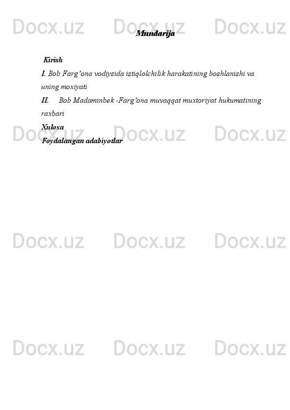 Mundarija 
 
 Kirish
I. Bob Farg’ona vodiysida istiqlolchilik harakatining boshlanishi va 
uning moxiyati
II. Bob Madaminbek -Farg’ona muvaqqat muxtoriyat hukumatining 
raxbari 
Xulosa 
Foydalangan adabiyotlar   