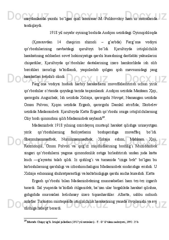 maydonlarida   yaxshi   bo’lgan   qizil   komissar   M.   Polikovskiy   ham   iz   xotiralarida
tasdiqlaydi. 
1918 yil noyabr oyining boshida Andijon uezdidagi Oyimqishloqda  
( Қ orasuvdan   14   chaqirim   shimoli   –   g’arbda)   Farg’ona   vodiysi
qo’rboshilarining   navbatdagi   qurultoyi   bo’ldi.   Қ urultoyda   istiqlolchilik
harakatining rahbarlari sovet hokimiyatiga qarshi kurashning dastlabki yakunlarini
chiqardilar,   Қ urultoyda   qo’rboshilar   dastalarining   izaro   hamkorlikda   ish   olib
borishlari   zarurligi   ta’kidlandi,   yaqinlashib   qolgan   qish   mavsumidagi   jang
harakatlari kelishib olindi. 
Farg’ona   vodiysi   hududi   harbiy   harakatlarni   muvofiklashtirish   uchun   yirik
qo’rboshilar o’rtasida quyidagi tarzda taqsimlandi: Andijon uezdida Maxkam  Ҳ oji,
qarorgohi   Anguzbak;   Ish   uezdida   Xolxija,   qarorgohi   Novqat;   Namangan   uezdida
Omon   Polvon;   Қ iqon   uezdida   Ergash,   qarorgohi   Damkil   atrofida;   Skobelev
uezdida Madaminbek.   Қ urultoyda Katta Ergash qo’rboshi irniga istiqlolchilarning
Oliy bosh qimondoni qilib Madaminbek saylandi 19
. 
Madaminbek   1918   yilning   oxiridayoq   mustaqil   harakat   qilishga   urinayotgan
yirik   qo’rboshilarning   faoliyatlarini   boshqarishga   muvaffaq   bo’ldi.
Shermuhammadbek,   Nurmuxammadbek,   Xolxija   eshon,   Mahkam   Ҳ oji,
Raxmonqul,   Omon   Polvon   va   qirg’iz   mujohidlarining   boshlig’i   Muxiddinbek
singari   qo’rboshilarni   yagona   qimondonlik   ostiga   birlashtirish   undan   juda   katta
kuch   —g’ayratni   talab   qildi.   Iz   qishlog’i   va   tumanida   "iziga   bek"   bo’lgan   bu
kirboshilarning qarshiligi va izboshimchaligini Madaminbek sindirishga erishdi. U
Xolxija eshonning shuhratparastligi va kaltabinligiga qarshi ancha kurashdi. Katta 
Ergash   qo’rboshi   bilan   Madaminbekning   munosabatlari   ham   tez-tez   izgarib
turardi. Sal  yuqorida ta’kidlab itilganidek, ba’zan ular birgalikda harakat  qilishsa,
gohgohda   murosalari   kelishmay   izaro   tiqnashardilar.   Albatta,   ushbu   nohush
xolatlar Turkiston mintaqasida istiqlolchilik harakatining yanada rivojlanishi va avj
olishiga halaqit berardi. 
19
  Mustafo Chiqay ig’li. Istiqlol jallodlari (1917 yil xotiralari). -T.: G’.G’ulom nashriyoti, 1992. 25 b