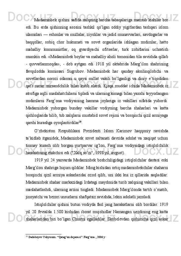 Madaminbek qishini safida xalqning barcha tabaqalariga mansub kishilar bor
edi.   Bu   erda   qishinning   asosini   tashkil   qo’lgan   oddiy   yigitlardan   tashqari   islom
ulamolari — eshonlar va mullalar, ziyolilar va jadid munavvarlari, savdogarlar va
baqqollar,   sobiq   chor   hukumati   va   sovet   organlarida   ishlagan   xodimlar,   hatto
mahalliy   kommunistlar,   oq   gvardiyachi   ofitserlar,   turk   zobitlarini   uchratish
mumkin edi. «Madaminbek boylar va mahalliy aholi tomonidan tila ravishda qillab
-   quvvatlanmoqda»,   -   deb   aytgan   edi   1918   yil   oktabrida   Marg’ilon   shahrining
favqulodda   komissari   Sugrubov.   Madaminbek   har   qanday   aksilinqilobchi   va
sovetlardan   norozi   odamni   u   qaysi   millat   vakili   bo’lganligi   va   diniy   e’tiqodidan
qat’i   nazar   xursandchilik   bilan   kutib   olardi.   Қ isqa   muddat   ichida   Madaminbek   iz
atrofiga aqlli maslahatchilarni tipladi va ularning kimagi bilan yaxshi tayyorlangan
xodimlarni   Farg’ona   vodiysining   hamma   joylariga   iz   vakillari   sifatida   yubordi.
Madaminbek   yuborgan   bunday   vakillar   vodiyning   barcha   shaharlari   va   katta
qishloqlarida bilib, tub xalqlarni mustabid sovet rejimi va bosqinchi qizil armiyaga
qarshi kurashga oyoqlantirdilar 20
. 
O’zbekiston   Respublikasi   Prezidenti   Islom   Karimov   haqqoniy   ravishda
ta’kidlab   itganidek,   Madaminbek   sovet   saltanati   davrida   adolat   va   xaqiqat   uchun
tinmay   kurash   olib   borgan   yurtparvar   ig’lon,   Farg’ona   vodiysidagi   istiqlolchilik
harakatining etakchisi edi ("Xalq so’zi", 1998 yil, avgust). 
1919  yil   24  yanvarda   Madaminbek   boshchiligidagi   istiqlolchilar   dastasi   eski
Marg’ilon shahriga hujum qildilar. Ming kishidan ortiq madaminbekchilar shaharni
bosqinchi   qizil   armiya   askarlaridai   ozod   qilib,   uni   ikki   kui   iz   qillarida   saqladilar.
Madaminbek shahar markazidagi Irdatagi maydonida turib xalqning vakillari bilan
maslahatlashdi,   ularning   arzini   tingladi.   Madaminbek   Marg’ilonda   tartib   o’rnatib,
jinoyatchi va bezori unsurlarni shafqatsiz ravishda, lekin adolatli jazoladi. 
Istiqlolchilar  qishini  butun vodiyda faol  jang harakatlarni olib bordilar. 1919
yil   20   fevralda   1.500   kishidan   iborat   mujohidlar   Namangan   uezdining   eng   katta
shaharlaridan  biri   bo’lgan   Chustni   egalladilar.  Skobelevdan   qishimcha   qizil   askar
20
  Dadaboyev Yahyoxon. “Qatag’on deparasi”. Farg’ona., 2006 y 