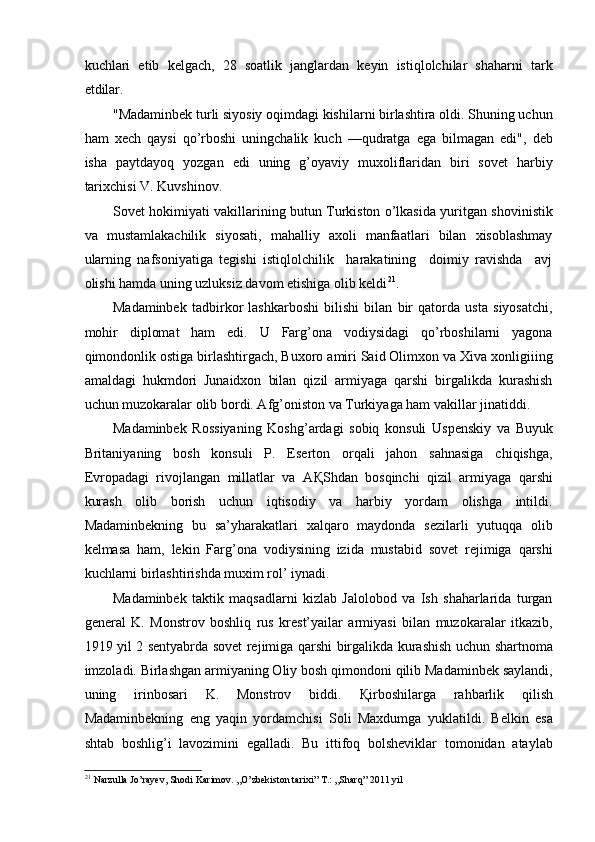 kuchlari   etib   kelgach,   28   soatlik   janglardan   keyin   istiqlolchilar   shaharni   tark
etdilar. 
"Madaminbek turli siyosiy oqimdagi kishilarni birlashtira oldi. Shuning uchun
ham   xech   qaysi   qo’rboshi   uningchalik   kuch   —qudratga   ega   bilmagan   edi",   deb
isha   paytdayoq   yozgan   edi   uning   g’oyaviy   muxoliflaridan   biri   sovet   harbiy
tarixchisi V. Kuvshinov. 
Sovet hokimiyati vakillarining butun Turkiston o’lkasida yuritgan shovinistik
va   mustamlakachilik   siyosati,   mahalliy   axoli   manfaatlari   bilan   xisoblashmay
ularning   nafsoniyatiga   tegishi   istiqlolchilik     harakatining     doimiy   ravishda     avj
olishi hamda uning uzluksiz davom etishiga olib keldi 21
. 
Madaminbek   tadbirkor   lashkarboshi   bilishi   bilan   bir   qatorda   usta   siyosatchi,
mohir   diplomat   ham   edi.   U   Farg’ona   vodiysidagi   qo’rboshilarni   yagona
qimondonlik ostiga birlashtirgach, Buxoro amiri Said Olimxon va Xiva xonligiiing
amaldagi   hukmdori   Junaidxon   bilan   qizil   armiyaga   qarshi   birgalikda   kurashish
uchun muzokaralar olib bordi. Afg’oniston va Turkiyaga ham vakillar jinatiddi. 
Madaminbek   Rossiyaning   Koshg’ardagi   sobiq   konsuli   Uspenskiy   va   Buyuk
Britaniyaning   bosh   konsuli   P.   Eserton   orqali   jahon   sahnasiga   chiqishga,
Evropadagi   rivojlangan   millatlar   va   A Қ Shdan   bosqinchi   qizil   armiyaga   qarshi
kurash   olib   borish   uchun   iqtisodiy   va   harbiy   yordam   olishga   intildi.
Madaminbekning   bu   sa’yharakatlari   xalqaro   maydonda   sezilarli   yutuqqa   olib
kelmasa   ham,   lekin   Farg’ona   vodiysining   izida   mustabid   sovet   rejimiga   qarshi
kuchlarni birlashtirishda muxim rol’ iynadi. 
Madaminbek   taktik   maqsadlarni   kizlab   Jalolobod   va   Ish   shaharlarida   turgan
general   K.   Monstrov   boshliq   rus   krest’yailar   armiyasi   bilan   muzokaralar   itkazib,
1919 yil 2 sentyabrda sovet rejimiga qarshi birgalikda kurashish uchun shartnoma
imzoladi. Birlashgan armiyaning Oliy bosh qimondoni qilib Madaminbek saylandi,
uning   irinbosari   K.   Monstrov   biddi.   Қ irboshilarga   rahbarlik   qilish
Madaminbekning   eng   yaqin   yordamchisi   Soli   Maxdumga   yuklatildi.   Belkin   esa
shtab   boshlig’i   lavozimini   egalladi.   Bu   ittifoq   bolsheviklar   tomonidan   ataylab
21
  Narzulla Jo’rayev, Shodi Karimov. ,,O’zbekiston tarixi” T.: ,,Sharq” 2011 yil 