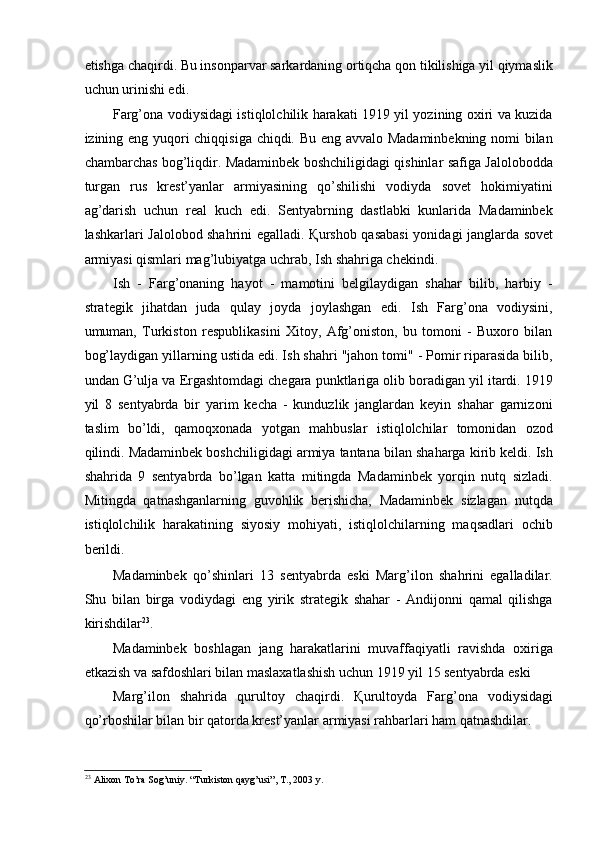 etishga chaqirdi. Bu insonparvar sarkardaning ortiqcha qon tikilishiga yil qiymaslik
uchun urinishi edi. 
Farg’ona vodiysidagi istiqlolchilik harakati 1919 yil yozining oxiri va kuzida
izining eng yuqori chiqqisiga chiqdi. Bu eng avvalo Madaminbekning nomi bilan
chambarchas bog’liqdir. Madaminbek boshchiligidagi qishinlar safiga Jalolobodda
turgan   rus   krest’yanlar   armiyasining   qo’shilishi   vodiyda   sovet   hokimiyatini
ag’darish   uchun   real   kuch   edi.   Sentyabrning   dastlabki   kunlarida   Madaminbek
lashkarlari Jalolobod shahrini egalladi.   Қ urshob qasabasi  yonidagi janglarda sovet
armiyasi qismlari mag’lubiyatga uchrab, Ish shahriga chekindi. 
Ish   -   Farg’onaning   hayot   -   mamotini   belgilaydigan   shahar   bilib,   harbiy   -
strategik   jihatdan   juda   qulay   joyda   joylashgan   edi.   Ish   Farg’ona   vodiysini,
umuman,   Turkiston   respublikasini   Xitoy,   Afg’oniston,   bu   tomoni   -   Buxoro   bilan
bog’laydigan yillarning ustida edi. Ish shahri "jahon tomi" - Pomir riparasida bilib,
undan G’ulja va Ergashtomdagi chegara punktlariga olib boradigan yil itardi. 1919
yil   8   sentyabrda   bir   yarim   kecha   -   kunduzlik   janglardan   keyin   shahar   garnizoni
taslim   bo’ldi,   qamoqxonada   yotgan   mahbuslar   istiqlolchilar   tomonidan   ozod
qilindi. Madaminbek boshchiligidagi armiya tantana bilan shaharga kirib keldi. Ish
shahrida   9   sentyabrda   bo’lgan   katta   mitingda   Madaminbek   yorqin   nutq   sizladi.
Mitingda   qatnashganlarning   guvohlik   berishicha,   Madaminbek   sizlagan   nutqda
istiqlolchilik   harakatining   siyosiy   mohiyati,   istiqlolchilarning   maqsadlari   ochib
berildi. 
Madaminbek   qo’shinlari   13   sentyabrda   eski   Marg’ilon   shahrini   egalladilar.
Shu   bilan   birga   vodiydagi   eng   yirik   strategik   shahar   -   Andijonni   qamal   qilishga
kirishdilar 23
. 
Madaminbek   boshlagan   jang   harakatlarini   muvaffaqiyatli   ravishda   oxiriga
etkazish va safdoshlari bilan maslaxatlashish uchun 1919 yil 15 sentyabrda eski 
Marg’ilon   shahrida   qurultoy   chaqirdi.   Қ urultoyda   Farg’ona   vodiysidagi
qo’rboshilar bilan bir qatorda krest’yanlar armiyasi rahbarlari ham qatnashdilar. 
23
  Alixon To’ra Sog’uniy. “Turkiston qayg’usi”, T., 2003 y. 