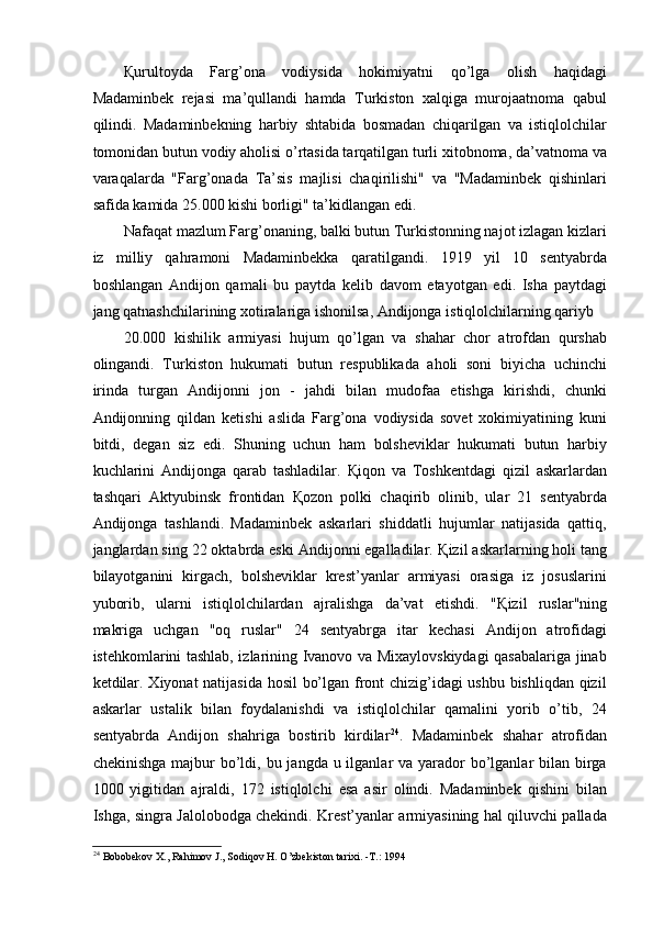 Қ urultoyda   Farg’ona   vodiysida   hokimiyatni   qo’lga   olish   haqidagi
Madaminbek   rejasi   ma’qullandi   hamda   Turkiston   xalqiga   murojaatnoma   qabul
qilindi.   Madaminbekning   harbiy   shtabida   bosmadan   chiqarilgan   va   istiqlolchilar
tomonidan butun vodiy aholisi o’rtasida tarqatilgan turli xitobnoma, da’vatnoma va
varaqalarda   "Farg’onada   Ta’sis   majlisi   chaqirilishi"   va   "Madaminbek   qishinlari
safida kamida 25.000 kishi borligi" ta’kidlangan edi. 
Nafaqat mazlum Farg’onaning, balki butun Turkistonning najot izlagan kizlari
iz   milliy   qahramoni   Madaminbekka   qaratilgandi.   1919   yil   10   sentyabrda
boshlangan   Andijon   qamali   bu   paytda   kelib   davom   etayotgan   edi.   Isha   paytdagi
jang qatnashchilarining xotiralariga ishonilsa, Andijonga istiqlolchilarning qariyb 
20.000   kishilik   armiyasi   hujum   qo’lgan   va   shahar   chor   atrofdan   qurshab
olingandi.   Turkiston   hukumati   butun   respublikada   aholi   soni   biyicha   uchinchi
irinda   turgan   Andijonni   jon   -   jahdi   bilan   mudofaa   etishga   kirishdi,   chunki
Andijonning   qildan   ketishi   aslida   Farg’ona   vodiysida   sovet   xokimiyatining   kuni
bitdi,   degan   siz   edi.   Shuning   uchun   ham   bolsheviklar   hukumati   butun   harbiy
kuchlarini   Andijonga   qarab   tashladilar.   Қ iqon   va   Toshkentdagi   qizil   askarlardan
tashqari   Aktyubinsk   frontidan   Қ ozon   polki   chaqirib   olinib,   ular   21   sentyabrda
Andijonga   tashlandi.   Madaminbek   askarlari   shiddatli   hujumlar   natijasida   qattiq,
janglardan sing 22 oktabrda eski Andijonni egalladilar.  Қ izil askarlarning holi tang
bilayotganini   kirgach,   bolsheviklar   krest’yanlar   armiyasi   orasiga   iz   josuslarini
yuborib,   ularni   istiqlolchilardan   ajralishga   da’vat   etishdi.   " Қ izil   ruslar"ning
makriga   uchgan   "oq   ruslar"   24   sentyabrga   itar   kechasi   Andijon   atrofidagi
istehkomlarini tashlab, izlarining Ivanovo va Mixaylovskiydagi qasabalariga jinab
ketdilar. Xiyonat natijasida hosil bo’lgan front chizig’idagi ushbu bishliqdan qizil
askarlar   ustalik   bilan   foydalanishdi   va   istiqlolchilar   qamalini   yorib   o’tib,   24
sentyabrda   Andijon   shahriga   bostirib   kirdilar 24
.   Madaminbek   shahar   atrofidan
chekinishga  majbur  bo’ldi, bu jangda u ilganlar  va yarador  bo’lganlar  bilan  birga
1000   yigitidan   ajraldi,   172   istiqlolchi   esa   asir   olindi.   Madaminbek   qishini   bilan
Ishga, singra Jalolobodga chekindi. Krest’yanlar armiyasining hal qiluvchi pallada
24
  Bobobekov X., Rahimov J., Sodiqov H. O’zbekiston tarixi. -T.: 1994 