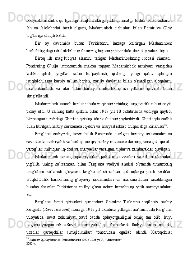 ikkiyuzlamachilik qo’lganligi istiqlolchilarga juda qimmatga tushdi.   Қ izil askarlar
Ish   va   Jalolobodni   bosib   olgach,   Madaminbek   qishinlari   bilan   Pomir   va   Oloy
tog’lariga chiqib ketdi. 
Bir   oy   davomida   butun   Turkistonni   larzaga   keltirgan   Madaminbek
boshchiligidagi istiqlolchilar qishinining hujumi pirovardida shunday yakun topdi. 
Biroq   ilk   mag’lubiyat   alamini   tatigan   Madaminbekning   irodasi   sinmadi.
Pomirning   G’ulja   istexkomida   makon   topgan   Madaminbek   armiyani   yangidan
tashkil   qilish,   yigitlar   safini   ko’paytirish,   qishinga   yangi   qabul   qilingan
istiqlolchilarga   harbiy   ta’lim   berish,   xorijiy   davlatlar   bilan   o’rnatilgan   aloqalarni
mustahkamlash   va   ular   bilan   harbiy   hamkorlik   qilish   yillarini   qidirish   bilan
shug’ullandi. 
Madaminbek sanoqli kunlar ichida iz qishini ichidagi jangovarlik ruhini qayta
tiklay   oldi.   U   izining   katta   qishini   bilan   1919   yil   10   oktabrlarda   vodiyga   qaytib,
Namangan uezdidagi Chortoq qishlog’ida iz shtabini joylashtirdi. Chortoqda zudlik
bilan kurilgan harbiy korxonada iq-dori va snaryad ishlab chiqarishga kirishildi 25
. 
Farg’ona   vodiysida,   keyinchalik   Buxoroda   qurilgan   bunday   ustaxonalar   va
zavodlarda avstriyalik va boshqa xorijiy harbiy mutaxassislarning kimagida qurol -
yarog’lar: miltiqlar, iq-dori va snaryadlar yasalgan, tiplar va zambaraklar quyilgan. 
Madaminbek   qarorgohiga   ziyolilar:   jadid   munavvarlari   va   islom   ulamolari
yig’ilib,   uning   ko’rsatmasi   bilan   Farg’ona   vodiysi   aholisi   o’rtasida   umumxalq
qizg’oloni   ko’tarish   g’oyasini   targ’ib   qilish   uchun   qishloqlarga   jinab   ketdilar.
Istiqlolchilik   harakatining   g’oyaviy   raxnamolari   va   mafkurachilari   xisoblangan
bunday   shaxslar   Turkistonda   milliy   g’oya   uchun   kurashning   yirik   namoyandalari
edi. 
Farg’ona   fronti   qishinlari   qimondoni   Sokolov   Turkiston   inqilobiy   harbiy
kengashi (Revvoensovet) nomiga 1919 yil oktabrda yillagan ma’lumotida Farg’ona
viloyatida   sovet   xokimiyati   xavf   ostida   qolayotganligini   ochiq   tan   olib,   kuyi
dagicha   yozgan   edi:   «Sovet   xokimiyati   faqat   shaharlarda   faoliyat   ko’rsatmoqda,
uezdlar   qaroqchilar   (istiqlolchilar)   tomonidan   egallab   olindi.   Қ aroqchilar
25
  Rajabov Q, Haydarov M. Turkiston tarixi (1917-1924 y) T., “Universitet”.
2002 y. 