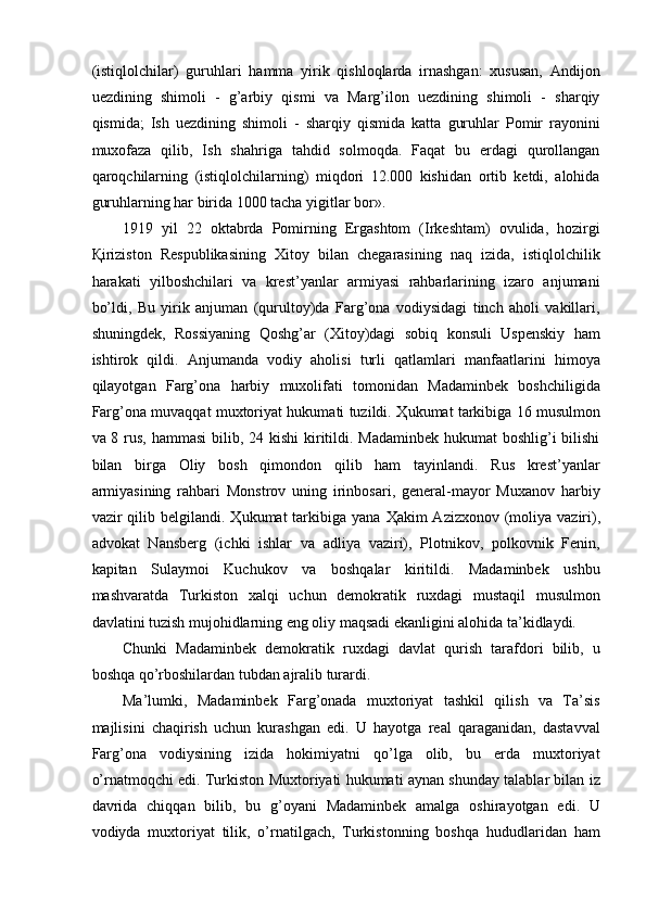 (istiqlolchilar)   guruhlari   hamma   yirik   qishloqlarda   irnashgan:   xususan,   Andijon
uezdining   shimoli   -   g’arbiy   qismi   va   Marg’ilon   uezdining   shimoli   -   sharqiy
qismida;   Ish   uezdining   shimoli   -   sharqiy   qismida   katta   guruhlar   Pomir   rayonini
muxofaza   qilib,   Ish   shahriga   tahdid   solmoqda.   Faqat   bu   erdagi   qurollangan
qaroqchilarning   (istiqlolchilarning)   miqdori   12.000   kishidan   ortib   ketdi,   alohida
guruhlarning har birida 1000 tacha yigitlar bor». 
1919   yil   22   oktabrda   Pomirning   Ergashtom   (Irkeshtam)   ovulida,   hozirgi
Қ iriziston   Respublikasining   Xitoy   bilan   chegarasining   naq   izida,   istiqlolchilik
harakati   yilboshchilari   va   krest’yanlar   armiyasi   rahbarlarining   izaro   anjumani
bo’ldi,   Bu   yirik   anjuman   (qurultoy)da   Farg’ona   vodiysidagi   tinch   aholi   vakillari,
shuningdek,   Rossiyaning   Qoshg’ar   (Xitoy)dagi   sobiq   konsuli   Uspenskiy   ham
ishtirok   qildi.   Anjumanda   vodiy   aholisi   turli   qatlamlari   manfaatlarini   himoya
qilayotgan   Farg’ona   harbiy   muxolifati   tomonidan   Madaminbek   boshchiligida
Farg’ona muvaqqat muxtoriyat hukumati tuzildi.   Ҳ ukumat tarkibiga 16 musulmon
va 8 rus, hammasi  bilib, 24 kishi  kiritildi. Madaminbek hukumat  boshlig’i  bilishi
bilan   birga   Oliy   bosh   qimondon   qilib   ham   tayinlandi.   Rus   krest’yanlar
armiyasining   rahbari   Monstrov   uning   irinbosari,   general-mayor   Muxanov   harbiy
vazir  qilib belgilandi.   Ҳ ukumat  tarkibiga yana   Ҳ akim  Azizxonov (moliya  vaziri),
advokat   Nansberg   (ichki   ishlar   va   adliya   vaziri),   Plotnikov,   polkovnik   Fenin,
kapitan   Sulaymoi   Kuchukov   va   boshqalar   kiritildi.   Madaminbek   ushbu
mashvaratda   Turkiston   xalqi   uchun   demokratik   ruxdagi   mustaqil   musulmon
davlatini tuzish mujohidlarning eng oliy maqsadi ekanligini alohida ta’kidlaydi. 
Chunki   Madaminbek   demokratik   ruxdagi   davlat   qurish   tarafdori   bilib,   u
boshqa qo’rboshilardan tubdan ajralib turardi. 
Ma’lumki,   Madaminbek   Farg’onada   muxtoriyat   tashkil   qilish   va   Ta’sis
majlisini   chaqirish   uchun   kurashgan   edi.   U   hayotga   real   qaraganidan,   dastavval
Farg’ona   vodiysining   izida   hokimiyatni   qo’lga   olib,   bu   erda   muxtoriyat
o’rnatmoqchi edi. Turkiston Muxtoriyati hukumati aynan shunday talablar bilan iz
davrida   chiqqan   bilib,   bu   g’oyani   Madaminbek   amalga   oshirayotgan   edi.   U
vodiyda   muxtoriyat   tilik,   o’rnatilgach,   Turkistonning   boshqa   hududlaridan   ham 