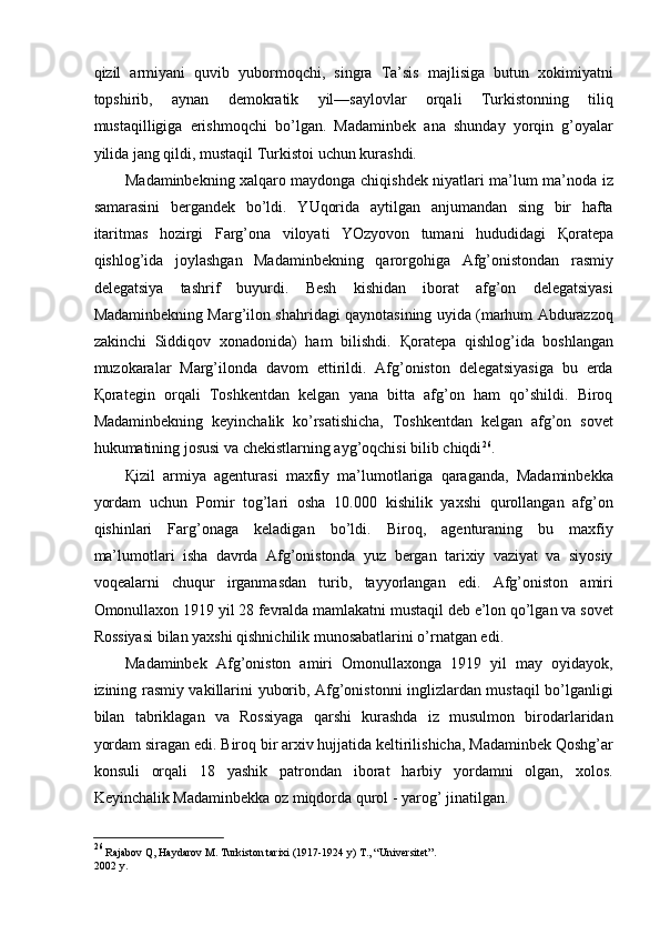 qizil   armiyani   quvib   yubormoqchi,   singra   Ta’sis   majlisiga   butun   xokimiyatni
topshirib,   aynan   demokratik   yil—saylovlar   orqali   Turkistonning   tiliq
mustaqilligiga   erishmoqchi   bo’lgan.   Madaminbek   ana   shunday   yorqin   g’oyalar
yilida jang qildi, mustaqil Turkistoi uchun kurashdi. 
Madaminbekning xalqaro maydonga chiqishdek niyatlari ma’lum ma’noda iz
samarasini   bergandek   bo’ldi.   YUqorida   aytilgan   anjumandan   sing   bir   hafta
itaritmas   hozirgi   Farg’ona   viloyati   YOzyovon   tumani   hududidagi   Қ oratepa
qishlog’ida   joylashgan   Madaminbekning   qarorgohiga   Afg’onistondan   rasmiy
delegatsiya   tashrif   buyurdi.   Besh   kishidan   iborat   afg’on   delegatsiyasi
Madaminbekning Marg’ilon shahridagi qaynotasining uyida (marhum Abdurazzoq
zakinchi   Siddiqov   xonadonida)   ham   bilishdi.   Қ oratepa   qishlog’ida   boshlangan
muzokaralar   Marg’ilonda   davom   ettirildi.   Afg’oniston   delegatsiyasiga   bu   erda
Қ orategin   orqali   Toshkentdan   kelgan   yana   bitta   afg’on   ham   qo’shildi.   Biroq
Madaminbekning   keyinchalik   ko’rsatishicha,   Toshkentdan   kelgan   afg’on   sovet
hukumatining josusi va chekistlarning ayg’oqchisi bilib chiqdi 26
. 
Қ izil   armiya   agenturasi   maxfiy   ma’lumotlariga   qaraganda,   Madaminbekka
yordam   uchun   Pomir   tog’lari   osha   10.000   kishilik   yaxshi   qurollangan   afg’on
qishinlari   Farg’onaga   keladigan   bo’ldi.   Biroq,   agenturaning   bu   maxfiy
ma’lumotlari   isha   davrda   Afg’onistonda   yuz   bergan   tarixiy   vaziyat   va   siyosiy
voqealarni   chuqur   irganmasdan   turib,   tayyorlangan   edi.   Afg’oniston   amiri
Omonullaxon 1919 yil 28 fevralda mamlakatni mustaqil deb e’lon qo’lgan va sovet
Rossiyasi bilan yaxshi qishnichilik munosabatlarini o’rnatgan edi. 
Madaminbek   Afg’oniston   amiri   Omonullaxonga   1919   yil   may   oyidayok,
izining rasmiy vakillarini yuborib, Afg’onistonni inglizlardan mustaqil bo’lganligi
bilan   tabriklagan   va   Rossiyaga   qarshi   kurashda   iz   musulmon   birodarlaridan
yordam siragan edi. Biroq bir arxiv hujjatida keltirilishicha, Madaminbek Qoshg’ar
konsuli   orqali   18   yashik   patrondan   iborat   harbiy   yordamni   olgan,   xolos.
Keyinchalik Madaminbekka oz miqdorda qurol - yarog’ jinatilgan. 
26
  Rajabov Q, Haydarov M. Turkiston tarixi (1917-1924 y) T., “Universitet”.
2002 y.