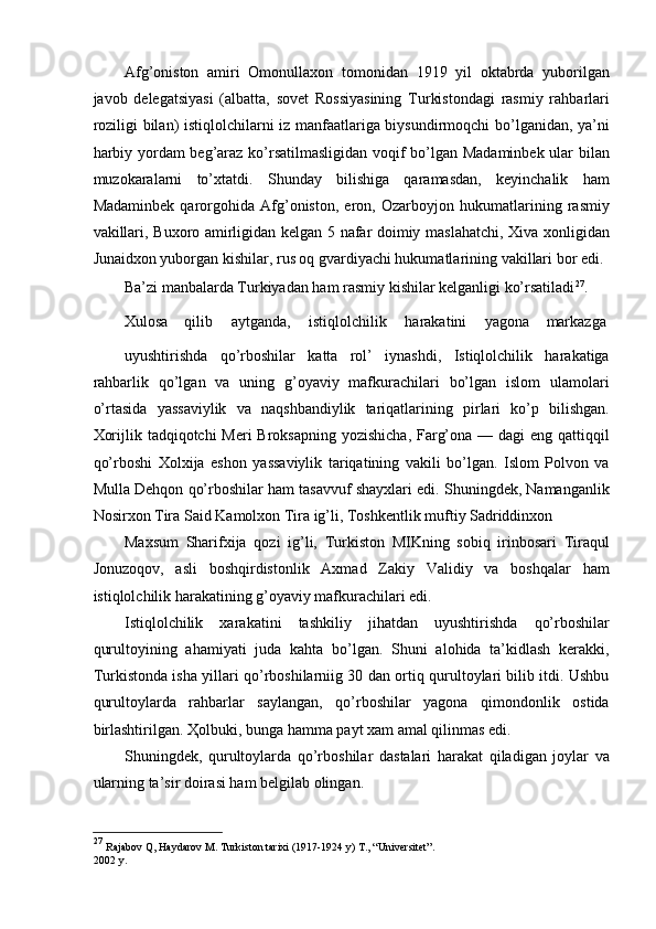 Afg’oniston   amiri   Omonullaxon   tomonidan   1919   yil   oktabrda   yuborilgan
javob   delegatsiyasi   (albatta,   sovet   Rossiyasining   Turkistondagi   rasmiy   rahbarlari
roziligi bilan) istiqlolchilarni iz manfaatlariga biysundirmoqchi bo’lganidan, ya’ni
harbiy yordam beg’araz ko’rsatilmasligidan voqif bo’lgan Madaminbek ular bilan
muzokaralarni   to’xtatdi.   Shunday   bilishiga   qaramasdan,   keyinchalik   ham
Madaminbek   qarorgohida   Afg’oniston,   eron,   Ozarboyjon   hukumatlarining   rasmiy
vakillari, Buxoro amirligidan kelgan 5 nafar doimiy maslahatchi, Xiva xonligidan
Junaidxon yuborgan kishilar, rus oq gvardiyachi hukumatlarining vakillari bor edi. 
Ba’zi manbalarda Turkiyadan ham rasmiy kishilar kelganligi ko’rsatiladi 27
. 
Xulosa  qilib  aytganda,  istiqlolchilik  harakatini  yagona  markazga 
uyushtirishda   qo’rboshilar   katta   rol’   iynashdi,   Istiqlolchilik   harakatiga
rahbarlik   qo’lgan   va   uning   g’oyaviy   mafkurachilari   bo’lgan   islom   ulamolari
o’rtasida   yassaviylik   va   naqshbandiylik   tariqatlarining   pirlari   ko’p   bilishgan.
Xorijlik tadqiqotchi Meri  Broksapning yozishicha, Farg’ona — dagi eng qattiqqil
qo’rboshi   Xolxija   eshon   yassaviylik   tariqatining   vakili   bo’lgan.   Islom   Polvon   va
Mulla Dehqon qo’rboshilar ham tasavvuf shayxlari edi. Shuningdek, Namanganlik
Nosirxon Tira Said Kamolxon Tira ig’li, Toshkentlik muftiy Sadriddinxon 
Maxsum   Sharifxija   qozi   ig’li,   Turkiston   MIKning   sobiq   irinbosari   Tiraqul
Jonuzoqov,   asli   boshqirdistonlik   Axmad   Zakiy   Validiy   va   boshqalar   ham
istiqlolchilik harakatining g’oyaviy mafkurachilari edi. 
Istiqlolchilik   xarakatini   tashkiliy   jihatdan   uyushtirishda   qo’rboshilar
qurultoyining   ahamiyati   juda   kahta   bo’lgan.   Shuni   alohida   ta’kidlash   kerakki,
Turkistonda isha yillari qo’rboshilarniig 30 dan ortiq qurultoylari bilib itdi. Ushbu
qurultoylarda   rahbarlar   saylangan,   qo’rboshilar   yagona   qimondonlik   ostida
birlashtirilgan.  Ҳ olbuki, bunga hamma payt xam amal qilinmas edi. 
Shuningdek,   qurultoylarda   qo’rboshilar   dastalari   harakat   qiladigan   joylar   va
ularning ta’sir doirasi ham belgilab olingan. 
 
27
  Rajabov Q, Haydarov M. Turkiston tarixi (1917-1924 y) T., “Universitet”.
2002 y. 