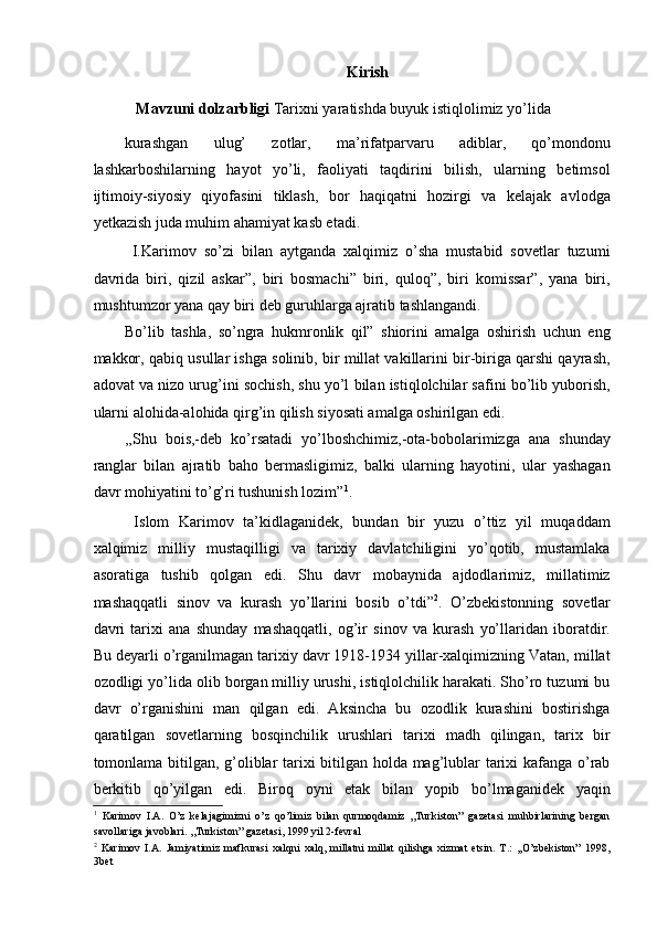 Kirish
   Mavzuni dolzarbligi  Tarixni yaratishda buyuk istiqlolimiz yo’lida 
kurashgan   ulug’   zotlar,   ma’rifatparvaru   adiblar,   qo’mondonu
lashkarboshilarning   hayot   yo’li,   faoliyati   taqdirini   bilish,   ularning   betimsol
ijtimoiy-siyosiy   qiyofasini   tiklash,   bor   haqiqatni   hozirgi   va   kelajak   avlodga
yetkazish juda muhim ahamiyat kasb etadi. 
  I.Karimov   so’zi   bilan   aytganda   xalqimiz   o’sha   mustabid   sovetlar   tuzumi
davrida   biri,   qizil   askar”,   biri   bosmachi”   biri,   quloq”,   biri   komissar”,   yana   biri,
mushtumzor yana qay biri deb guruhlarga ajratib tashlangandi. 
Bo’lib   tashla,   so’ngra   hukmronlik   qil”   shiorini   amalga   oshirish   uchun   eng
makkor, qabiq usullar ishga solinib, bir millat vakillarini bir-biriga qarshi qayrash,
adovat va nizo urug’ini sochish, shu yo’l bilan istiqlolchilar safini bo’lib yuborish,
ularni alohida-alohida qirg’in qilish siyosati amalga oshirilgan edi. 
,,Shu   bois,-deb   ko’rsatadi   yo’lboshchimiz,-ota-bobolarimizga   ana   shunday
ranglar   bilan   ajratib   baho   bermasligimiz,   balki   ularning   hayotini,   ular   yashagan
davr mohiyatini to’g’ri tushunish lozim” 1
.  
  Islom   Karimov   ta’kidlaganidek,   bundan   bir   yuzu   o’ttiz   yil   muqaddam
xalqimiz   milliy   mustaqilligi   va   tarixiy   davlatchiligini   yo’qotib,   mustamlaka
asoratiga   tushib   qolgan   edi.   Shu   davr   mobaynida   ajdodlarimiz,   millatimiz
mashaqqatli   sinov   va   kurash   yo’llarini   bosib   o’tdi” 2
.   O’zbekistonning   sovetlar
davri   tarixi   ana   shunday   mashaqqatli,   og’ir   sinov   va   kurash   yo’llaridan   iboratdir.
Bu deyarli o’rganilmagan tarixiy davr 1918-1934 yillar-xalqimizning Vatan, millat
ozodligi yo’lida olib borgan milliy urushi, istiqlolchilik harakati. Sho’ro tuzumi bu
davr   o’rganishini   man   qilgan   edi.   Aksincha   bu   ozodlik   kurashini   bostirishga
qaratilgan   sovetlarning   bosqinchilik   urushlari   tarixi   madh   qilingan,   tarix   bir
tomonlama bitilgan, g’oliblar tarixi bitilgan holda mag’lublar tarixi kafanga o’rab
berkitib   qo’yilgan   edi.   Biroq   oyni   etak   bilan   yopib   bo’lmaganidek   yaqin
1
  Karimov   I.A.   O’z   kelajagimizni   o’z   qo’limiz   bilan   qurmoqdamiz   ,,Turkiston”   gazetasi   muhbirlarining   bergan
savollariga javoblari. ,,Turkiston” gazetasi, 1999 yil 2-fevral 
2
  Karimov   I.A.   Jamiyatimiz   mafkurasi   xalqni   xalq,   millatni   millat   qilishga   xizmat   etsin.   T.:   ,,O’zbekiston”   1998,
3bet  