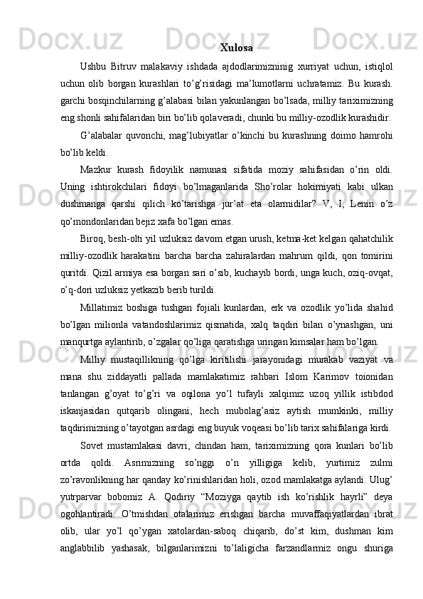 Xulosa 
Ushbu   Bitruv   malakaviy   ishdada   ajdodlarimizninig   xurriyat   uchun,   istiqlol
uchun   olib   borgan   kurashlari   to’g’risidagi   ma’lumotlarni   uchratamiz.   Bu   kurash.
garchi bosqinchilarning g’alabasi bilan yakunlangan bo’lsada, milliy tariximizning
eng shonli sahifalaridan biri bo’lib qolaveradi, chunki bu milliy-ozodlik kurashidir.
G’alabalar   quvonchi,   mag’lubiyatlar   o’kinchi   bu   kurashning   doimo   hamrohi
bo’lib keldi. 
Mazkur   kurash   fidoyilik   namunasi   sifatida   moziy   sahifasidan   o’rin   oldi.
Uning   ishtirokchilari   fidoyi   bo’lmaganlarida   Sho’rolar   hokimiyati   kabi   ulkan
dushmanga   qarshi   qilich   ko’tarishga   jur’at   eta   olarmidilar?   V,   I,   Lenin   o’z
qo’mondonlaridan bejiz xafa bo’lgan emas. 
Biroq, besh-olti yil uzluksiz davom etgan urush, ketma-ket kelgan qahatchilik
milliy-ozodlik   harakatini   barcha   barcha   zahiralardan   mahrum   qildi,   qon   tomirini
quritdi. Qizil armiya esa borgan sari o’sib, kuchayib bordi, unga kuch, oziq-ovqat,
o’q-dori uzluksiz yetkazib berib turildi. 
Millatimiz   boshiga   tushgan   fojiali   kunlardan,   erk   va   ozodlik   yo’lida   shahid
bo’lgan   milionla   vatandoshlarimiz   qismatida,   xalq   taqdiri   bilan   o’ynashgan,   uni
manqurtga aylantirib, o’zgalar qo’liga qaratishga uringan kimsalar ham bo’lgan. 
Milliy   mustaqillikning   qo’lga   kiritilishi   jarayonidagi   murakab   vaziyat   va
mana   shu   ziddayatli   pallada   mamlakatimiz   rahbari   Islom   Karimov   toionidan
tanlangan   g’oyat   to’g’ri   va   oqilona   yo’l   tufayli   xalqimiz   uzoq   yillik   istibdod
iskanjasidan   qutqarib   olingani,   hech   mubolag’asiz   aytish   mumkinki,   milliy
taqdirimizning o’tayotgan asrdagi eng buyuk voqeasi bo’lib tarix sahifalariga kirdi.
Sovet   mustamlakasi   davri,   chindan   ham,   tariximizning   qora   kunlari   bo’lib
ortda   qoldi.   Asrimizning   so’nggi   o’n   yilligiga   kelib,   yurtimiz   zulmi
zo’ravonlikning har qanday ko’rinishlaridan holi, ozod mamlakatga aylandi. Ulug’
yutrparvar   bobomiz   A.   Qodiriy   “Moziyga   qaytib   ish   ko’rishlik   hayrli”   deya
ogohlantiradi.   O’tmishdan   otalarimiz   erishgan   barcha   muvaffaqiyatlardan   ibrat
olib,   ular   yo’l   qo’ygan   xatolardan-saboq   chiqarib,   do’st   kim,   dushman   kim
anglabbilib   yashasak,   bilganlarimizni   to’laligicha   farzandlarmiz   ongu   shuriga 