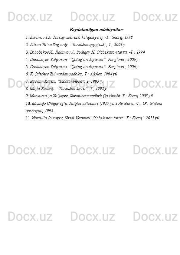 Foydalanilgan adabiyotlar: 
1. Karimov I.A. Tarixiy xotirasiz kelajak yo’q. -T.: Sharq, 1998. 
2. Alixon To’ra Sog’uniy. “Turkiston qayg’usi”, T., 2003 y. 
3. Bobobekov X., Rahimov J., Sodiqov H. O’zbekiston tarixi. -T.: 1994. 
4. Dadaboyev Yahyoxon. “Qatag’on deparasi”. Farg’ona., 2006 y. 
5. Dadaboyev Yahyoxon. “Qatag’on deparasi”. Farg’ona., 2006 y. 
6. F. Qilichev Zulmatdan sadolar, T.: Adolat, 1994 yil 
7. Ibrohim Karim. “Madaminbek”, T, 1993 y. 
8. Majid Xasaniy. “Turkiston tarixi”, T., 1992 y. 
9. Mansurxo’ja Xo’jayev. Shemuhammadbek Qo’rboshi. T.: Sharq 2008 yil 
10. Mustafo Chiqay ig’li. Istiqlol jallodlari (1917 yil xotiralari). -T.: G’. G’ulom 
nashriyoti, 1992. 
11. Narzulla Jo’rayev, Shodi Karimov. O’zbekiston tarixi” T.: Sharq” 2011 yil 
 
 
 
 
  