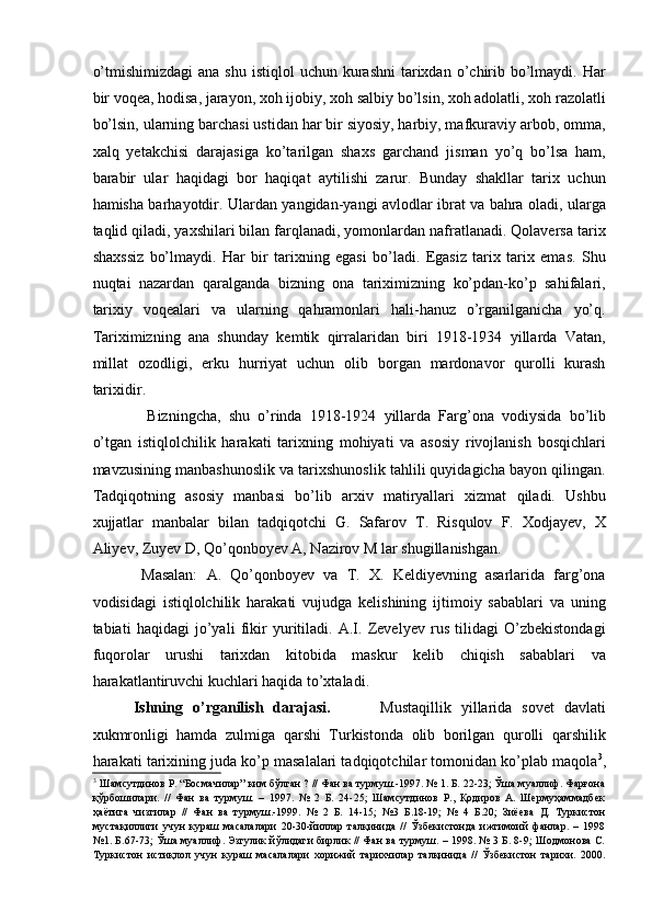 o’tmishimizdagi  ana  shu  istiqlol   uchun kurashni   tarixdan  o’chirib  bo’lmaydi.  Har
bir voqea, hodisa, jarayon, xoh ijobiy, xoh salbiy bo’lsin, xoh adolatli, xoh razolatli
bo’lsin, ularning barchasi ustidan har bir siyosiy, harbiy, mafkuraviy arbob, omma,
xalq   yetakchisi   darajasiga   ko’tarilgan   shaxs   garchand   jisman   yo’q   bo’lsa   ham,
barabir   ular   haqidagi   bor   haqiqat   aytilishi   zarur.   Bunday   shakllar   tarix   uchun
hamisha barhayotdir. Ulardan yangidan-yangi avlodlar ibrat va bahra oladi, ularga
taqlid qiladi, yaxshilari bilan farqlanadi, yomonlardan nafratlanadi. Qolaversa tarix
shaxssiz   bo’lmaydi.   Har   bir   tarixning   egasi   bo’ladi.   Egasiz   tarix   tarix   emas.   Shu
nuqtai   nazardan   qaralganda   bizning   ona   tariximizning   ko’pdan-ko’p   sahifalari,
tarixiy   voqealari   va   ularning   qahramonlari   hali-hanuz   o’rganilganicha   yo’q.
Tariximizning   ana   shunday   kemtik   qirralaridan   biri   1918-1934   yillarda   Vatan,
millat   ozodligi,   erku   hurriyat   uchun   olib   borgan   mardonavor   qurolli   kurash
tarixidir. 
      Bizningcha,   shu   o’rinda   1918-1924   yillarda   Farg’ona   vodiysida   bo’lib
o’tgan   istiqlolchilik   harakati   tarixning   mohiyati   va   asosiy   rivojlanish   bosqichlari
mavzusining manbashunoslik va tarixshunoslik tahlili quyidagicha bayon qilingan.
Tadqiqotning   asosiy   manbasi   bo’lib   arxiv   matiryallari   xizmat   qiladi.   Ushbu
xujjatlar   manbalar   bilan   tadqiqotchi   G.   Safarov   T.   Risqulov   F.   Xodjayev,   X
Aliyev, Zuyev D, Qo’qonboyev A, Nazirov M lar shugillanishgan. 
    Masalan:   A.   Qo’qonboyev   va   T.   X.   Keldiyevning   asarlarida   farg’ona
vodisidagi   istiqlolchilik   harakati   vujudga   kelishining   ijtimoiy   sabablari   va   uning
tabiati   haqidagi   jo’yali   fikir   yuritiladi.   A.I.   Zevelyev   rus   tilidagi   O’zbekistondagi
fuqorolar   urushi   tarixdan   kitobida   maskur   kelib   chiqish   sabablari   va
harakatlantiruvchi kuchlari haqida to’xtaladi. 
  Ishning   o’rganilish   darajasi.           Mustaqillik   yillarida   sov е t   davlati
xukmronligi   hamda   zulmiga   qarshi   Turkistonda   olib   borilgan   qurolli   qarshilik
harakati tarixining juda ko’p masalalari tadqiqotchilar tomonidan ko’plab maqola 3
,
3
 Шамсутдинов Р. “Босмачилар” ким бўлган ? // Фан ва турмуш.-1997. № 1. Б. 22-23; Ўша муаллиф. Фарғона
қўрбошилари.   //   Фан   ва   турмуш.   –   1997.   №   2   Б.   24-25;   Шамсутдинов   Р.,   Қодиров   А.   Шермуҳаммадбек
ҳаётига   чизгилар   //   Фан   ва   турмуш.-1999.   №   2   Б.   14-15;   №3   Б.18-19;   №   4   Б.20;   Зиёева   Д.   Туркистон
мустақиллиги   учун   кураш   масалалари   20-30-йиллар   талқинида   //   Ўзбекистонда   ижтимоий   фанлар.   –   1998
№1. Б.67-73; Ўша муаллиф. Эзгулик йўлидаги бирлик // Фан ва турмуш. – 1998. № 3 Б. 8-9; Шодмонова С.
Туркистон   истиқлол   учун   кураш   масалалари   хорижий   тарихчилар   талқинида   //   Ўзбекистон   тарихи.   2000. 