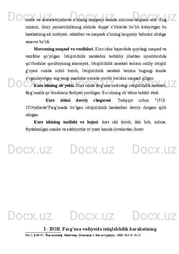 risola   va   diss е rtatsiyalarda   o’zining   haqqaniy   hamda   xolisona   talqinini   oldi.   Eng
muximi,   ilmiy   jamoatchilikning   alohida   diqqat   e’tiborida   bo’lib   k е layotgan   bu
harakatning asl mohiyati, sabablari va maqsadi o’zining haqqoniy bahosini olishga
sazavor bo’ldi. 
Mavzuning maqsad va vazifalari.  Kurs ishni bajarishda quyidagi maqsad va
vazifalar   qo’yilgan:   Istiqlolchilik   xarakatini   tashkiliy   jihatdan   uyushtirishda
qo’rboshilar   qurultoyining   ahamiyati,   Istiqlolchilik   xarakati   tarixini   milliy   istiqlol
g’oyasi   ruxida   ochib   berish,   Istiqlolchilik   xarakati   tarixini   bugungi   kunda
o’rganilayotgan eng yangi manbalar asosida yoritib berishni maqsad qillgan 
Kurs ishning ob’yekti.   Kurs ishda farg’ona vodisdagi istiqlolchilik harakati,
farg’onalik qo’rboshiarni faoliyati yoritilgan. Bu ishning ob’ektini tashkil etadi. 
    Kurs   ishini   davriy   chegarasi .   Tadqiqot   uchun   "1918-
1924yillarda"Farg’onada   bo’lgan   istiqlolchilik   harakatlari   davriy   chegara   qilib
olingan. 
Kurs   ishining   tuzilishi   va   hajmi:   kurs   ishi   kirish,   ikki   bob,   xulosa,
foydalanilgan manba va adabiyotlar ro’yxati hamda ilovalardan iborat 
 
 
 
 
 
 
I - BOB. Farg’ona vodiysida istiqlolchilik harakatining
№1-2. Б.89-95. Ўша муаллиф. Манбалар сўзлаганда // Фан ва турмуш. -2000. № 4 Б. 24-25.  