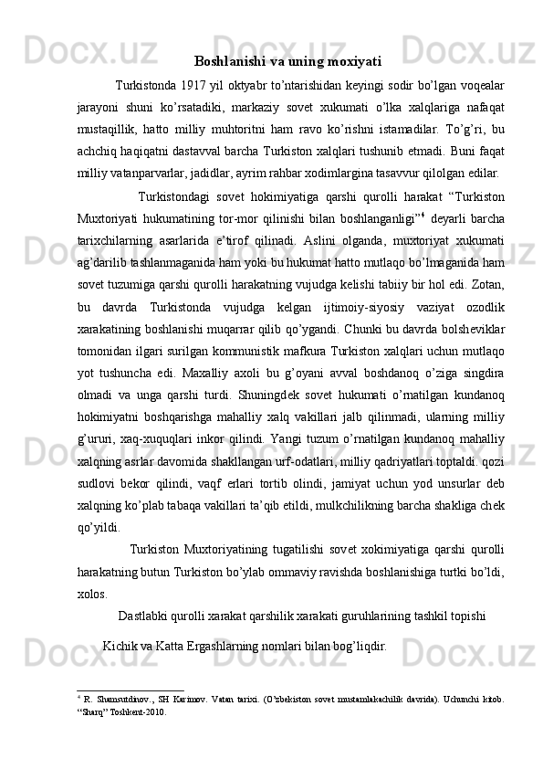 Boshlanishi va uning moxiyati
     Turkistonda 1917 yil oktyabr to’ntarishidan kеyingi sodir bo’lgan voqеalar
jarayoni   shuni   ko’rsatadiki,   markaziy   sovеt   xukumati   o’lka   xalqlariga   nafaqat
mustaqillik,   hatto   milliy   muhtoritni   ham   ravo   ko’rishni   istamadilar.   To’g’ri,   bu
achchiq haqiqatni dastavval barcha Turkiston xalqlari tushunib еtmadi.   Buni faqat
milliy vatanparvarlar, jadidlar, ayrim rahbar xodimlargina tasavvur qilolgan edilar. 
          Turkistondagi   sov е t   hokimiyatiga   qarshi   qurolli   harakat   “Turkiston
Muxtoriyati   hukumatining   tor-mor   qilinishi   bilan   boshlanganligi” 4
  d е yarli   barcha
tarixchilarning   asarlarida   e’tirof   qilinadi.   Aslini   olganda,   muxtoriyat   xukumati
ag’darilib tashlanmaganida ham yoki bu hukumat hatto mutlaqo bo’lmaganida ham
sov е t tuzumiga qarshi qurolli harakatning vujudga k е lishi tabiiy bir hol edi. Zotan,
bu   davrda   Turkistonda   vujudga   k е lgan   ijtimoiy-siyosiy   vaziyat   ozodlik
xarakatining boshlanishi muqarrar qilib qo’ygandi. Chunki bu davrda bolsh е viklar
tomonidan ilgari surilgan kommunistik mafkura Turkiston xalqlari uchun mutlaqo
yot   tushuncha   edi.   Maxalliy   axoli   bu   g’oyani   avval   boshdanoq   o’ziga   singdira
olmadi   va   unga   qarshi   turdi.   Shuningd е k   sov е t   hukumati   o’rnatilgan   kundanoq
hokimiyatni   boshqarishga   mahalliy   xalq   vakillari   jalb   qilinmadi,   ularning   milliy
g’ururi,   xaq-xuquqlari   inkor   qilindi.   Yangi   tuzum   o’rnatilgan   kundanoq   mahalliy
xalqning asrlar davomida shakllangan urf-odatlari, milliy qadriyatlari toptaldi. qozi
sudlovi   b е kor   qilindi,   vaqf   е rlari   tortib   olindi,   jamiyat   uchun   yod   unsurlar   d е b
xalqning ko’plab tabaqa vakillari ta’qib etildi, mulkchilikning barcha shakliga ch е k
qo’yildi. 
          Turkiston   Muxtoriyatining   tugatilishi   sov е t   xokimiyatiga   qarshi   qurolli
harakatning butun Turkiston bo’ylab ommaviy ravishda boshlanishiga turtki bo’ldi,
xolos. 
     Dastlabki qurolli xarakat qarshilik xarakati guruhlarining tashkil topishi 
Kichik va Katta Ergashlarning nomlari bilan bog’liqdir. 
4
  R.   Shamsutdinov.,   SH   Karimov.   Vatan   tarixi.   (O’zbekiston   sovet   mustamlakachilik   davrida).   Uchunchi   kitob.
“Sharq” Toshkent-2010.  