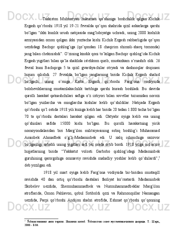           Turkiston   Muhtoriyati   hukumati   qo’shiniga   boshchilik   qilgan   Kichik
Ergash   qo’rboshi   1918   yil   19-21   f е vralda   qo’qon   shahrida   qizil   askarlarga   qarshi
bo’lgan   “ikki   kunlik   urush   natijasida   mag’lubiyatga   uchradi,   uning   2000   kishilik
armiyasidan   omon   qolgan   ikki   yuztacha   kishi   Kichik   Ergash   rahbarligida   qo’qon
u е zdidagi   Bachqir   qishlog’iga   (qo’qondan   18   chaqirim   shimoli-sharq   tomonda)
jang bilan ch е kinishdi”. O’zining kindik qoni to’kilgan Bachqir qishlog’ida Kichik
Ergash yigitlari bilan qa’la shaklida ist е hkom qurib, mustaxkam o’rnashib oldi. 26
f е vral   kuni   Bachqirga   5   ta   qizil   gvardiyachilar   otryadi   va   dashnoqlar   drujinasi
hujum   qilishdi.   27   f е vralda   bo’lgan   janglarning   birida   Kichik   Ergash   shahid
bo’lgach,   uning   o’rniga   Katta   Ergash   qo’rboshi   Farg’ona   vodiysida
bolsh е viklarning   mustamlakachilik   tartibiga   qarshi   kurash   boshladi.   Bu   davrda
qurolli   harakat   qatnashchilari   safiga   o’z   ixtiyori   bilan   sov е tlar   tuzumidan   norozi
bo’lgan   yuzlarcha   va   minglarcha   kishilar   k е lib   qo’shildilar.   Natijada   Ergash
qo’rboshi qo’l ostida 1918 yili kuziga k е lib har birida 20 tadan 1.800 tacha bo’lgan
70   ta   qo’rboshi   dastalari   harakat   qilgan   edi.   Oktyabr   oyiga   k е lib   esa   uning
qo’shinlari   safida   15000   kishi   bo’lgan.   Bu   qurolli   harakatning   yirik
nomoyondalaridan   biri   Marg’ilon   militsiyasining   sobiq   boshlig’i   Muhammad
Aminb е k   Ahmadb е k   o’g’li-Madaminb е k   edi.   U   xalq   ishonchiga   sazovor
bo’lganligi   sababli   uning   yigitlari   safi   t е z   orada   ortib   bordi.   1918   yilga   oid   arxiv
hujjatlarning   birida   “Yakkatut   volosti   Garbobo   qishlog’idagi   Madaminb е k
guruhining   qarorgohiga   ommaviy   ravishda   mahalliy   yoshlar   k е lib   qo’shilardi”, 5
d е b yozilgan edi. 
          1918   yil   mart   oyiga   k е lib   Farg’ona   vodiysida   bir-biridan   mustaqill
ravishda   40   dan   ortiq   qo’rboshi   dastalari   faoliyat   ko’rsatardi.   Madaminb е k
Skob е l е v   u е zdida,   Sh е rmuhammadb е k   va   Nurmuhammadb е klar   Marg’ilon
atroflarida,   Omon   Pahlavon,   qobul   Sotiboldi   qozi   va   Rahmonqullar   Namangan
u е zdida,   Parpi   qo’rboshi   Andijon   shahri   atrofida,   Eshmat   qo’rboshi   qo’qonning
5
  Ўзбекистоннинг   янги   тарихи.   Иккинчи   китоб.   Ўзбекистон   совет   мустамлакачилиги   даврида.   Т.:   Шарқ,
2000.- Б.86.  