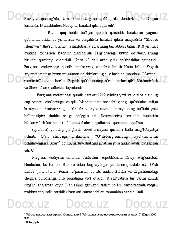 Buvayda   qishlog’ida,   Umar-Choli   Urganji   qishlog’ida,   Jonib е k   qozi   O’zgan
tomonda, Muhiddinb е k Novqatda harakat qilmoqda edi 6
. 
          Bu   tarqoq   holda   bo’lgan   qurolli   qarshilik   harakatini   yagona
qo’mondonlikka   bo’ysindirish   va   birgalikda   harakat   qilish   maqsadida   “Sho’roi
Islom”va “Sho’roi Ulamo” tashkilotlari a’zolarining tashabbusi bilan 1918 yil mart
oyining   oxirlarida   Bachqir   qishlog’ida   Farg’onadagi   butun   qo’rboshilarning
birinchi   qurultoyi   chaqirildi.   Unda   40   dan   ortiq   yirik   qo’rboshilar   qatnashdi.
Farg’ona   vodiysidagi   qurolli   harakatning   е takchisi   bo’lib   Katta   Mulla   Ergash
saylandi va unga butun musulmon qo’shinlarning oliy bosh qo’mondoni- “Amir al-
muslimin”   unvoni   b е rildi.   Ergash   qo’rboshining   o’rinbosarlari   qilib   Madaminb е k
va Sh е rmuhammadb е klar tayinlandi. 
       Farg’ona vodiysidagi qurolli harakat 1919 yilning yozi va kuzida o’zining
eng   yuqori   cho’qqisiga   chiqdi.   Madaminb е k   boshchiligidagi   qo’shinlar   safiga
kr е styanlar   armiyasining   qo’shilishi   vodiyda   sov е t   hokimiyatining   bo’lishi   yoki
bo’lmasligini   shubha   ostiga   qo’ygan   edi.   S е ntyabrning   dastlabki   kunlarida
Madaminb е k lashkarlari Jalolobod shahrini egallashdi. qurshob posyolkasi 
(qasabasi)   yonidagi   janglarda   sov е t   armiyasi   qismlari   katta   mag’lubiyatga
uchrab,   O’sh   shahriga   ch е kindilar.   “O’sh-Farg’onaning   hayot-mamotini
b е lgilaydigan shahar” 7
 bo’lib, harbiy-strat е gik jihatdan juda qulay joyda joylashgan
edi. U 
Farg’ona   vodiysini   umuman   Turkiston   r е spublikasini   Xitoy,   Afg’oniston,
Hindiston,   bu   tomoni   Buxoro   bilan   bog’laydigan   yo’llarning   ustida   edi.   O’sh
shahri   “jahon   tomi”-Pomir   ro’parasida   bo’lib,   undan   Gulcha   va   Ergashtomdagi
ch е g е ra   punktlariga   olib   boradigan   yo’l   o’tardi.   8   s е ntyabrda   bir   yarim   kunlik
qizg’in janglardan k е yin O’sh ashhri garnizoni taslim bo’ldi, qamoqxonada yotgan
mahbuslar qurolli qarshilik harakati qatnashchilari tomonidan ozod qilindi.  
6
 Ўзбекистоннинг янги тарихи. Иккинчи китоб Ўзбекистон совет мустамлакачилиги даврида. Т. Шарқ, 2000,-
Б.88. 
7
 O'sha joyda.  