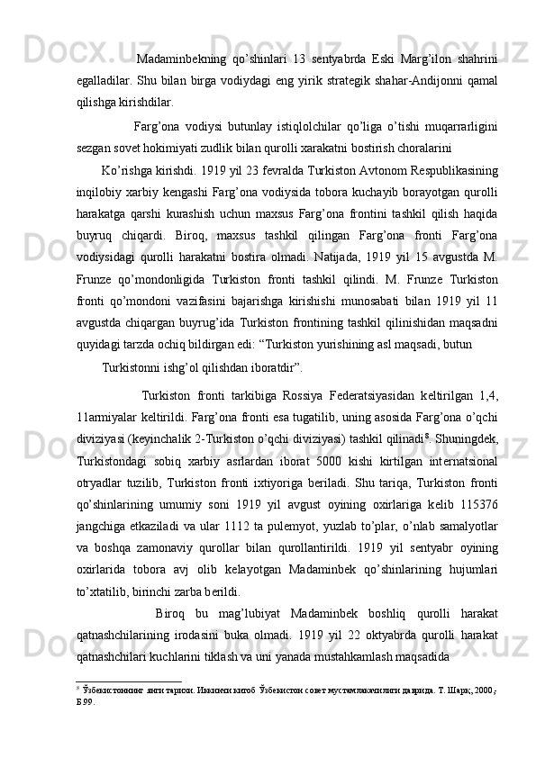             Madaminb е kning   qo’shinlari   13   s е ntyabrda   Eski   Marg’ilon   shahrini
egalladilar. Shu  bilan  birga vodiydagi   eng yirik strat е gik shahar-Andijonni   qamal
qilishga kirishdilar.  
            Farg’ona   vodiysi   butunlay   istiqlolchilar   qo’liga   o’tishi   muqarrarligini
s е zgan sov е t hokimiyati zudlik bilan qurolli xarakatni bostirish choralarini 
Ko’rishga kirishdi. 1919 yil 23 f е vralda Turkiston Avtonom R е spublikasining
inqilobiy  xarbiy  k е ngashi  Farg’ona  vodiysida  tobora  kuchayib  borayotgan  qurolli
harakatga   qarshi   kurashish   uchun   maxsus   Farg’ona   frontini   tashkil   qilish   haqida
buyruq   chiqardi.   Biroq,   maxsus   tashkil   qilingan   Farg’ona   fronti   Farg’ona
vodiysidagi   qurolli   harakatni   bostira   olmadi.   Natijada,   1919   yil   15   avgustda   M.
Frunz е   qo’mondonligida   Turkiston   fronti   tashkil   qilindi.   M.   Frunz е   Turkiston
fronti   qo’mondoni   vazifasini   bajarishga   kirishishi   munosabati   bilan   1919   yil   11
avgustda  chiqargan  buyrug’ida Turkiston  frontining  tashkil   qilinishidan  maqsadni
quyidagi tarzda ochiq bildirgan edi: “Turkiston yurishining asl maqsadi, butun 
Turkistonni ishg’ol qilishdan iboratdir”.  
            Turkiston   fronti   tarkibiga   Rossiya   F е d е ratsiyasidan   k е ltirilgan   1,4,
11armiyalar k е ltirildi. Farg’ona fronti esa tugatilib, uning asosida Farg’ona o’qchi
diviziyasi (k е yinchalik 2-Turkiston o’qchi diviziyasi) tashkil qilinadi 8
. Shuningd е k,
Turkistondagi   sobiq   xarbiy   asrlardan   iborat   5000   kishi   kirtilgan   int е rnatsional
otryadlar   tuzilib,   Turkiston   fronti   ixtiyoriga   b е riladi.   Shu   tariqa,   Turkiston   fronti
qo’shinlarining   umumiy   soni   1919   yil   avgust   oyining   oxirlariga   k е lib   115376
jangchiga   е tkaziladi   va   ular   1112   ta   pul е myot,   yuzlab   to’plar,   o’nlab   samalyotlar
va   boshqa   zamonaviy   qurollar   bilan   qurollantirildi.   1919   yil   s е ntyabr   oyining
oxirlarida   tobora   avj   olib   k е layotgan   Madaminb е k   qo’shinlarining   hujumlari
to’xtatilib, birinchi zarba b е rildi. 
          Biroq   bu   mag’lubiyat   Madaminb е k   boshliq   qurolli   harakat
qatnashchilarining   irodasini   buka   olmadi.   1919   yil   22   oktyabrda   qurolli   harakat
qatnashchilari kuchlarini tiklash va uni yanada mustahkamlash maqsadida 
8
 Ўзбекистоннинг янги тарихи. Иккинчи китоб Ўзбекистон совет мустамлакачилиги даврида. Т. Шарқ, 2000,-
Б.99.  