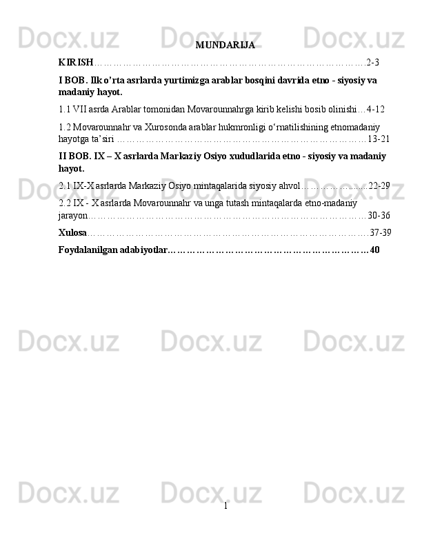 MUNDARIJA
KIRISH ………………………………………………………………………….2-3
I BOB. Ilk o’rta asrlarda yurtimizga arablar bosqini davrida etno - siyosiy va 
madaniy hayot.
1.1 VII asrda Arablar tomonidan Movarounnahrga kirib kelishi bosib olinishi…4-12
1.2 Movarounnahr va Xurosonda arablar hukmronligi о‘rnatilishining etnomadaniy 
hayotga ta’siri ……………………………………………………………………13-21
II BOB. IX – X asrlarda Markaziy Osiyo xududlarida etno - siyosiy va madaniy 
hayot.
2.1 IX-X asrlarda Markaziy Osiyo mintaqalarida siyosiy ahvol……………........22-29
2.2 IX - X asrlarda Movarounnahr va unga tutash mintaqalarda etno-madaniy 
jarayon……………………………………………………………………………30-36
Xulosa …………………………………………………………………………….37-39
Foydalanilgan adabiyotlar………………………………………………………40
1 