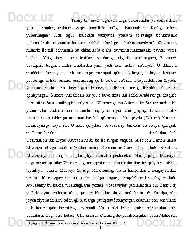 Tabiiy  bir   savol  tug‘iladi,  nega  buxoroliklar  yordam   uchun
yon   qо‘shnilar,   nisbatan   yaqin   masofada   bо‘lgan   Naxshab   va   Keshga   odam
yubormagan?   Juda   og‘ir,   halokatli   vaziyatda   yordam   sо‘rashga   botinmaslik
qо‘shnichilik   munosabatlarining   ishkal   ekanligini   kо‘rsatmaydimi?   Shubhasiz,
muarrix   ildiziii   ochmagan   bu   chizgilarda   о‘sha   davrning   manzarasini   paykab   yetsa
bо‘ladi.   Yetgi   kunda   turk   lashkari   yordamga   ulgurib   kelolmagach,   Buxoroni
boshqarib   turgan   malika   arablardan   yana   yetti   kun   muhlat   sо‘raydi 1
.   U   ikkinchi
muddatda   ham   yana   turk   xoqoniga   murojaat   qiladi.   Nihoyat,   turkiylar   lashkari
yordamga   keladi,   ammo,   arablarning   qо‘li   baland   bо‘ladi.   Ubaydulloh   ibn   Ziyodii
Xuroson   noibi   etib   tayinlagan   Muoviya,   aftidan,   uning   fotihlik   ishlaridan
qoniqmagan.   Buxoro   yurishidan   bir   yil   о‘tar-о‘tmas   uni   ichki   Arabistonga   chaqirib
olishadi va Basra noibi qilib kо‘yishadi. Xurosonga esa Aslama ibn Zur’uni noib qilib
yuboradilar.   Aslama   ham   ishonchni   oqlay   olmaydi.   Uning   qisqa   fursatli   noiblik
davrida   istilo   ishlariga   umuman   harakat   qilinmaydi.   56-hijriyda   (676   m.)   Xuroson
hokimiyatiga   Sayd   ibn   Usmon   qо‘yiladi.   At-Tabariy   tarixida   bu   haqda   qiziqarli
ma’lumot beriladi. Jumladan,   hali
Ubaydulloh   ibn   Ziyod   Xuroson   noibi   bо‘lib   turgan   vaqtida   Sa’id   ibn   Usmon   halifa
Muoviya   oldiga   kelib   ochiqdan   ochiq   Xuroson   mulkini   talab   qiladi.   Bunda   u
Muoviyaga otasining bir vaqtlar qilgan xizmatini pesha etadi. Noiloj qolgan Muoviya,
unga «urushlar bilan Xurosondagi mavqeni mustahkamlash» shartini qо‘yib noiblikka
tayinlaydi.   Halifa   Muoviya   Sa’idga   Xurosondagi   urush   harakatlarini   kengaytirishni
vazifa qilib qо‘ygani  sababli,  u о‘z  atrofiga jangari, qaroqchilarni  tuplashga  intiladi.
At-Tabariy   bu   hakda   tubandagilarni   yozadi:   «badaviylar   qabilalaridan   biri   Batn   Felj
yо‘lida   ziyoratchilarni   talab,   qaroqchilik   bilan   shugullanib   kelar   edi.   Sa’idga,   «bu
joyda ziyoratchilarni tolon qilib, ularga qattiq xavf solayotgan odamlar bor, sen ularni
olib   kettaningda   bormidi»,   deyishadi.   Va   u   о‘zi   bilan   tamim   qabilasidan   kо‘p
odamlarni birga olib ketadi. Ular orasida о‘zining dovyurak kishilari bilan Malik ibn
1
 Аҳмѐдов. Б. Ўзб	ѐкистон тарихи халқлари манбалари. Тошк	ѐнт, 1991.  B .71.
10 