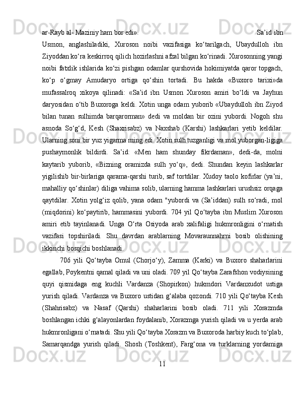 ar-Rayb al- Maziniy ham bor edi». Sa’id   ibn
Usmon,   anglashiladiki,   Xuroson   noibi   vazifasiga   kо‘tarilgach,   Ubaydulloh   ibn
Ziyoddan kо‘ra keskirroq qilich hozirlashni afzal bilgan kо‘rinadi. Xurosonning yangi
noibi fatxlik ishlarida kо‘zi pishgan odamlar qurshovida hokimiyatda qaror topgach,
kо‘p   о‘gmay   Amudaryo   ortiga   qо‘shin   tortadi.   Bu   hakda   «Buxoro   tarixi»da
mufassalroq   xikoya   qilinadi:   «Sa’id   ibn   Usmon   Xuroson   amiri   bо‘ldi   va   Jayhun
daryosidan   о‘tib   Buxoroga   keldi.   Xotin   unga   odam   yuborib   «Ubaydulloh   ibn   Ziyod
bilan   tunan   sulhimda   barqarorman»   dedi   va   moldan   bir   ozini   yubordi.   Nogoh   shu
asnoda   Sо‘g‘d,   Kesh   (Shaxrisabz)   va   Naxshab   (Karshi)   lashkarlari   yetib   keldilar.
Ularning soni bir yuz yigarma ming edi. Xotin sulh tuzganligi va mol yuborgan-ligiga
pushaymonlik   bildirdi.   Sa’id:   «Men   ham   shunday   fikrdaman»,   dedi-da,   molni
kaytarib   yuborib,   «Bizning   oramizda   sulh   yо‘q»,   dedi.   Shundan   keyin   lashkarlar
yigilishib bir-birlariga qarama-qarshi turib, saf  tortdilar. Xudoy taolo kofirlar  (ya’ni,
mahalliy qо‘shinlar) diliga vahima solib, ularning hamma lashkarlari urushsiz orqaga
qaytdilar.   Xotin   yolg‘iz   qolib,   yana   odam   "yubordi   va   (Sa’iddan)   sulh   sо‘radi,   mol
(miqdorini)   kо‘paytirib,   hammasini   yubordi.   704   yil   Qо‘tayba   ibn   Muslim   Xuroson
amiri   etib   tayinlanadi.   Unga   О‘rta   Osiyoda   arab   xalifaligi   hukmronligini   о‘rnatish
vazifasi   topshiriladi.   Shu   davrdan   arablarning   Movaraunnahrni   bosib   olishining
ikkinchi bosqichi boshlanadi. 
706   yili   Qо‘tayba   Omul   (Chorjо‘y),   Zamma   (Karki)   va   Buxoro   shaharlarini
egallab, Poykentni qamal qiladi va uni oladi. 709 yil Qо‘tayba Zarafshon vodiysining
quyi   qismidaga   eng   kuchli   Vardanza   (Shopirkon)   hukmdori   Vardanxudot   ustiga
yurish  qiladi.  Vardanza  va Buxoro  ustidan  g‘alaba  qozondi.  710 yili   Qо‘tayba  Kesh
(Shahrisabz)   va   Nasaf   (Qarshi)   shaharlarini   bosib   oladi.   711   yili   Xorazmda
boshlangan ichki g‘alayonlardan foydalanib, Xorazmga yurish qiladi va u yerda arab
hukmronligani о‘rnatadi. Shu yili Qо‘tayba Xorazm va Buxoroda harbiy kuch tо‘plab,
Samarqandga   yurish   qiladi.   Shosh   (Toshkent),   Farg‘ona   va   turklarning   yordamiga
11 