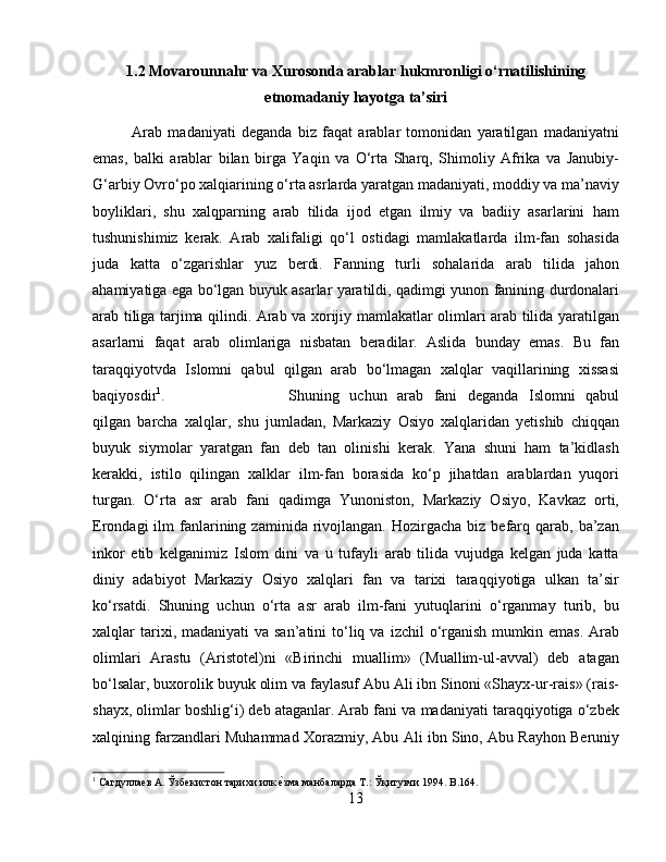 1.2 Movarounnahr va Xurosonda arablar hukmronligi о‘rnatilishining
etnomadaniy hayotga ta’siri
Arab   madaniyati   deganda   biz   faqat   arablar   tomonidan   yaratilgan   madaniyatni
emas,   balki   arablar   bilan   birga   Yaqin   va   О‘rta   Sharq,   Shimoliy   Afrika   va   Janubiy-
G‘arbiy Ovrо‘po xalqiarining о‘rta asrlarda yaratgan madaniyati, moddiy va ma’naviy
boyliklari,   shu   xalqparning   arab   tilida   ijod   etgan   ilmiy   va   badiiy   asarlarini   ham
tushunishimiz   kerak.   Arab   xalifaligi   qо‘l   ostidagi   mamlakatlarda   ilm-fan   sohasida
juda   katta   о‘zgarishlar   yuz   berdi.   Fanning   turli   sohalarida   arab   tilida   jahon
ahamiyatiga ega bо‘lgan buyuk asarlar yaratildi, qadimgi yunon fanining durdonalari
arab tiliga tarjima qilindi. Arab va xorijiy mamlakatlar olimlari arab tilida yaratilgan
asarlarni   faqat   arab   olimlariga   nisbatan   beradilar.   Aslida   bunday   emas.   Bu   fan
taraqqiyotvda   Islomni   qabul   qilgan   arab   bо‘lmagan   xalqlar   vaqillarining   xissasi
baqiyosdir 1
.  Shuning   uchun   arab   fani   deganda   Islomni   qabul
qilgan   barcha   xalqlar,   shu   jumladan,   Markaziy   Osiyo   xalqlaridan   yetishib   chiqqan
buyuk   siymolar   yaratgan   fan   deb   tan   olinishi   kerak.   Yana   shuni   ham   ta’kidlash
kerakki,   istilo   qilingan   xalklar   ilm-fan   borasida   kо‘p   jihatdan   arablardan   yuqori
turgan.   О‘rta   asr   arab   fani   qadimga   Yunoniston,   Markaziy   Osiyo,   Kavkaz   orti,
Erondagi   ilm   fanlarining  zaminida  rivojlangan.  Hozirgacha  biz  befarq  qarab,   ba’zan
inkor   etib   kelganimiz   Islom   dini   va   u   tufayli   arab   tilida   vujudga   kelgan   juda   katta
diniy   adabiyot   Markaziy   Osiyo   xalqlari   fan   va   tarixi   taraqqiyotiga   ulkan   ta’sir
kо‘rsatdi.   Shuning   uchun   о‘rta   asr   arab   ilm-fani   yutuqlarini   о‘rganmay   turib,   bu
xalqlar  tarixi, madaniyati   va san’atini  tо‘liq  va  izchil  о‘rganish  mumkin  emas.  Arab
olimlari   Arastu   (Aristotel)ni   «Birinchi   muallim»   (Muallim-ul-avval)   deb   atagan
bо‘lsalar, buxorolik buyuk olim va faylasuf Abu Ali ibn Sinoni «Shayx-ur-rais» (rais-
shayx, olimlar boshlig‘i) deb ataganlar. Arab fani va madaniyati taraqqiyotiga о‘zbek
xalqining farzandlari Muhammad Xorazmiy, Abu Ali ibn Sino, Abu Rayhon Beruniy
1
 Сагдуллаѐв А. Ўзб	ѐкистон тарихи илк 	ѐbзма манбаларда Т.: Ўқитувчи 1994. B.164.
13 