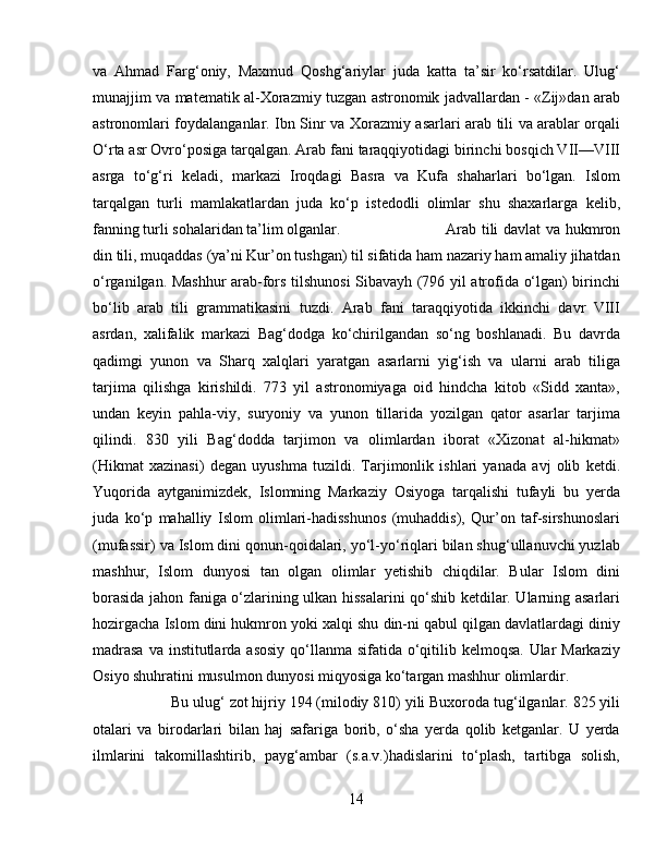 va   Ahmad   Farg‘oniy,   Maxmud   Qoshg‘ariylar   juda   katta   ta’sir   kо‘rsatdilar.   Ulug‘
munajjim va matematik al-Xorazmiy tuzgan astronomik jadvallardan - «Zij»dan arab
astronomlari foydalanganlar. Ibn Sinr va Xorazmiy asarlari arab tili va arablar orqali
О‘rta asr Ovrо‘posiga tarqalgan. Arab fani taraqqiyotidagi birinchi bosqich VII—VIII
asrga   tо‘g‘ri   keladi,   markazi   Iroqdagi   Basra   va   Kufa   shaharlari   bо‘lgan.   Islom
tarqalgan   turli   mamlakatlardan   juda   kо‘p   istedodli   olimlar   shu   shaxarlarga   kelib,
fanning turli sohalaridan ta’lim olganlar.  Arab tili davlat va hukmron
din tili, muqaddas (ya’ni Kur’on tushgan) til sifatida ham nazariy ham amaliy jihatdan
о‘rganilgan. Mashhur arab-fors tilshunosi Sibavayh (796 yil atrofida о‘lgan) birinchi
bо‘lib   arab   tili   grammatikasini   tuzdi.   Arab   fani   taraqqiyotida   ikkinchi   davr   VIII
asrdan,   xalifalik   markazi   Bag‘dodga   kо‘chirilgandan   sо‘ng   boshlanadi.   Bu   davrda
qadimgi   yunon   va   Sharq   xalqlari   yaratgan   asarlarni   yig‘ish   va   ularni   arab   tiliga
tarjima   qilishga   kirishildi.   773   yil   astronomiyaga   oid   hindcha   kitob   «Sidd   xanta»,
undan   keyin   pahla-viy,   suryoniy   va   yunon   tillarida   yozilgan   qator   asarlar   tarjima
qilindi.   830   yili   Bag‘dodda   tarjimon   va   olimlardan   iborat   «Xizonat   al-hikmat»
(Hikmat   xazinasi)   degan   uyushma   tuzildi.   Tarjimonlik   ishlari   yanada   avj   olib   ketdi.
Yuqorida   aytganimizdek,   Islomning   Markaziy   Osiyoga   tarqalishi   tufayli   bu   yerda
juda   kо‘p   mahalliy   Islom   olimlari-hadisshunos   (muhaddis),   Qur’on   taf-sirshunoslari
(mufassir) va Islom dini qonun-qoidalari, yо‘l-yо‘riqlari bilan shug‘ullanuvchi yuzlab
mashhur,   Islom   dunyosi   tan   olgan   olimlar   yetishib   chiqdilar.   Bular   Islom   dini
borasida jahon faniga о‘zlarining ulkan hissalarini qо‘shib ketdilar. Ularning asarlari
hozirgacha Islom dini hukmron yoki xalqi shu din-ni qabul qilgan davlatlardagi diniy
madrasa  va institutlarda asosiy qо‘llanma sifatida о‘qitilib kelmoqsa. Ular Markaziy
Osiyo shuhratini musulmon dunyosi miqyosiga kо‘targan mashhur olimlardir. 
Bu ulug‘ zot hijriy 194 (milodiy 810) yili Buxoroda tug‘ilganlar. 825 yili
otalari   va   birodarlari   bilan   haj   safariga   borib,   о‘sha   yerda   qolib   ketganlar.   U   yerda
ilmlarini   takomillashtirib,   payg‘ambar   (s.a.v.)hadislarini   tо‘plash,   tartibga   solish,
14 