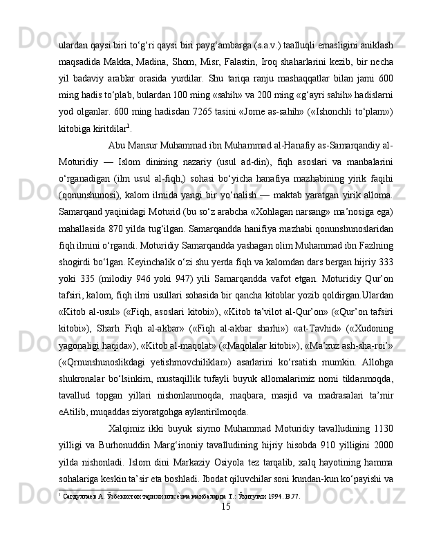 ulardan qaysi biri tо‘g‘ri qaysi biri payg‘ambarga (s.a.v.) taalluqli emasligini aniklash
maqsadida   Makka,   Madina,   Shom,   Misr,   Falastin,   Iroq   shaharlarini   kezib,   bir   necha
yil   badaviy   arablar   orasida   yurdilar.   Shu   tariqa   ranju   mashaqqatlar   bilan   jami   600
ming hadis tо‘plab, bulardan 100 ming «sahih» va 200 ming «g‘ayri sahih» hadislarni
yod olganlar. 600 ming hadisdan 7265 tasini  «Jome as-sahih» («Ishonchli tо‘plam»)
kitobiga kiritdilar 1
. 
Abu Mansur Muhammad ibn Muhammad al-Hanafiy as-Samarqandiy al-
Moturidiy   —   Islom   dinining   nazariy   (usul   ad-din),   fiqh   asoslari   va   manbalarini
о‘rganadigan   (ilm   usul   al-fiqh,)   sohasi   bо‘yicha   hanafiya   mazhabining   yirik   faqihi
(qonunshunosi),   kalom   ilmida   yangi   bir   yо‘nalish   —   maktab   yaratgan   yirik   alloma.
Samarqand yaqinidagi Moturid (bu sо‘z arabcha «Xohlagan narsang» ma’nosiga ega)
mahallasida 870 yilda tug‘ilgan. Samarqandda hanifiya mazhabi qonunshunoslaridan
fiqh ilmini о‘rgandi. Moturidiy Samarqandda yashagan olim Muhammad ibn Fazlning
shogirdi bо‘lgan. Keyinchalik о‘zi shu yerda fiqh va kalomdan dars bergan hijriy 333
yoki   335   (milodiy   946   yoki   947)   yili   Samarqandda   vafot   etgan.   Moturidiy   Qur’on
tafsiri, kalom, fiqh ilmi usullari sohasida bir qancha kitoblar yozib qoldirgan.Ulardan
«Kitob al-usul» («Fiqh, asoslari kitobi»), «Kitob ta’vilot al-Qur’on» («Qur’on tafsiri
kitobi»),   Sharh   Fiqh   al-akbar»   («Fiqh   al-akbar   sharhi»)   «at-Tavhid»   («Xudoning
yagonaligi haqida»), «Kitob al-maqolat» («Maqolalar kitobi»), «Ma’xuz ash-sha-roi’»
(«Qrnunshunoslikdagi   yetishmovchiliklar»)   asarlarini   kо‘rsatish   mumkin.   Allohga
shukronalar   bо‘lsinkim,   mustaqillik   tufayli   buyuk   allomalarimiz   nomi   tiklanmoqda,
tavallud   topgan   yillari   nishonlanmoqda,   maqbara,   masjid   va   madrasalari   ta’mir
eAtilib, muqaddas ziyoratgohga aylantirilmoqda. 
Xalqimiz   ikki   buyuk   siymo   Muhammad   Moturidiy   tavalludining   1130
yilligi   va   Burhonuddin   Marg‘inoniy   tavalludining   hijriy   hisobda   910   yilligini   2000
yilda   nishonladi.   Islom   dini   Markaziy   Osiyola   tez   tarqalib,   xalq   hayotining   hamma
sohalariga keskin ta’sir eta boshladi. Ibodat qiluvchilar soni kundan-kun kо‘payishi va
1
 Сагдуллаѐв А. Ўзб	ѐкистон тарихи илк 	ѐbзма манбаларда Т.: Ўқитувчи 1994. B.77.
15 