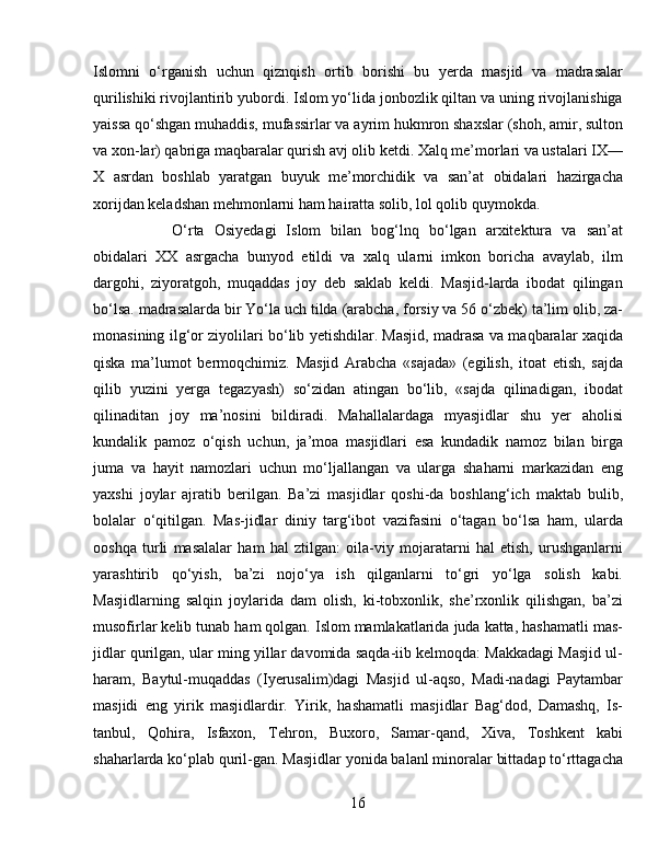 Islomni   о‘rganish   uchun   qiznqish   ortib   borishi   bu   yerda   masjid   va   madrasalar
qurilishiki rivojlantirib yubordi. Islom yо‘lida jonbozlik qiltan va uning rivojlanishiga
yaissa qо‘shgan muhaddis, mufassirlar va ayrim hukmron shaxslar (shoh, amir, sulton
va xon-lar) qabriga maqbaralar qurish avj olib ketdi. Xalq me’morlari va ustalari IX—
X   asrdan   boshlab   yaratgan   buyuk   me’morchidik   va   san’at   obidalari   hazirgacha
xorijdan keladshan mehmonlarni ham hairatta solib, lol qolib quymokda. 
О‘rta   Osiyedagi   Islom   bilan   bog‘lnq   bо‘lgan   arxitektura   va   san’at
obidalari   XX   asrgacha   bunyod   etildi   va   xalq   ularni   imkon   boricha   avaylab,   ilm
dargohi,   ziyoratgoh,   muqaddas   joy   deb   saklab   keldi.   Masjid-larda   ibodat   qilingan
bо‘lsa. madrasalarda bir Yо‘la uch tilda (arabcha, forsiy va 56 о‘zbek) ta’lim olib, za-
monasining ilg‘or ziyolilari bо‘lib yetishdilar. Masjid, madrasa va maqbaralar xaqida
qiska   ma’lumot   bermoqchimiz.   Masjid   Arabcha   «sajada»   (egilish,   itoat   etish,   sajda
qilib   yuzini   yerga   tegazyash)   sо‘zidan   atingan   bо‘lib,   «sajda   qilinadigan,   ibodat
qilinaditan   joy   ma’nosini   bildiradi.   Mahallalardaga   myasjidlar   shu   yer   aholisi
kundalik   pamoz   о‘qish   uchun,   ja’moa   masjidlari   esa   kundadik   namoz   bilan   birga
juma   va   hayit   namozlari   uchun   mо‘ljallangan   va   ularga   shaharni   markazidan   eng
yaxshi   joylar   ajratib   berilgan.   Ba’zi   masjidlar   qoshi-da   boshlang‘ich   maktab   bulib,
bolalar   о‘qitilgan.   Mas-jidlar   diniy   targ‘ibot   vazifasini   о‘tagan   bо‘lsa   ham,   ularda
ooshqa   turli   masalalar   ham   hal   ztilgan:   oila-viy   mojaratarni   hal   etish,   urushganlarni
yarashtirib   qо‘yish,   ba’zi   nojо‘ya   ish   qilganlarni   tо‘gri   yо‘lga   solish   kabi.
Masjidlarning   salqin   joylarida   dam   olish,   ki-tobxonlik,   she’rxonlik   qilishgan,   ba’zi
musofirlar kelib tunab ham qolgan. Islom mamlakatlarida juda katta, hashamatli mas-
jidlar qurilgan, ular ming yillar davomida saqda-iib kelmoqda: Makkadagi Masjid ul-
haram,   Baytul-muqaddas   (Iyerusalim)dagi   Masjid   ul-aqso,   Madi-nadagi   Paytambar
masjidi   eng   yirik   masjidlardir.   Yirik,   hashamatli   masjidlar   Bag‘dod,   Damashq,   Is-
tanbul,   Qohira,   Isfaxon,   Tehron,   Buxoro,   Samar-qand,   Xiva,   Toshkent   kabi
shaharlarda kо‘plab quril-gan. Masjidlar yonida balanl minoralar bittadap tо‘rttagacha
16 