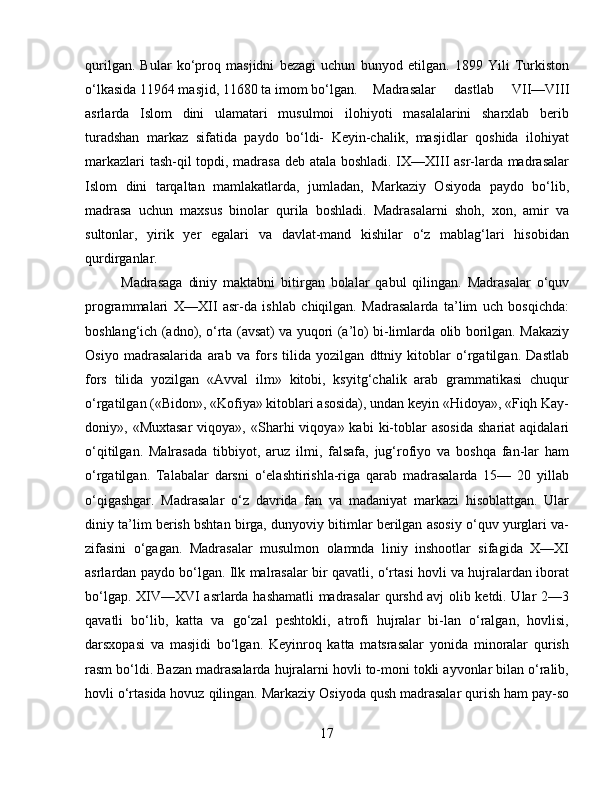 qurilgan.   Bular   kо‘proq   masjidni   bezagi   uchun   bunyod   etilgan.   1899   Yili   Turkiston
о‘lkasida 11964 masjid, 11680 ta imom bо‘lgan.  Madrasalar   dastlab   VII—VIII
asrlarda   Islom   dini   ulamatari   musulmoi   ilohiyoti   masalalarini   sharxlab   berib
turadshan   markaz   sifatida   paydo   bо‘ldi-   Keyin-chalik,   masjidlar   qoshida   ilohiyat
markazlari tash-qil topdi, madrasa deb atala boshladi. IX—XIII asr-larda madrasalar
Islom   dini   tarqaltan   mamlakatlarda,   jumladan,   Markaziy   Osiyoda   paydo   bо‘lib,
madrasa   uchun   maxsus   binolar   qurila   boshladi.   Madrasalarni   shoh,   xon,   amir   va
sultonlar,   yirik   yer   egalari   va   davlat-mand   kishilar   о‘z   mablag‘lari   hisobidan
qurdirganlar. 
Madrasaga   diniy   maktabni   bitirgan   bolalar   qabul   qilingan.   Madrasalar   о‘quv
programmalari   X—XII   asr-da   ishlab   chiqilgan.   Madrasalarda   ta’lim   uch   bosqichda:
boshlang‘ich (adno), о‘rta (avsat) va yuqori (a’lo) bi-limlarda olib borilgan. Makaziy
Osiyo   madrasalarida   arab   va   fors   tilida   yozilgan   dttniy   kitoblar   о‘rgatilgan.   Dastlab
fors   tilida   yozilgan   «Avval   ilm»   kitobi,   ksyitg‘chalik   arab   grammatikasi   chuqur
о‘rgatilgan («Bidon», «Kofiya» kitoblari asosida), undan keyin «Hidoya», «Fiqh Kay-
doniy»,  «Muxtasar   viqoya»,   «Sharhi  viqoya»  kabi  ki-toblar  asosida   shariat   aqidalari
о‘qitilgan.   Malrasada   tibbiyot,   aruz   ilmi,   falsafa,   jug‘rofiyo   va   boshqa   fan-lar   ham
о‘rgatilgan.   Talabalar   darsni   о‘elashtirishla-riga   qarab   madrasalarda   15—   20   yillab
о‘qigashgar.   Madrasalar   о‘z   davrida   fan   va   madaniyat   markazi   hisoblattgan.   Ular
diniy ta’lim berish bshtan birga, dunyoviy bitimlar berilgan asosiy о‘quv yurglari va-
zifasini   о‘gagan.   Madrasalar   musulmon   olamnda   liniy   inshootlar   sifagida   X—XI
asrlardan paydo bо‘lgan. Ilk malrasalar bir qavatli, о‘rtasi hovli va hujralardan iborat
bо‘lgap. XIV—XVI asrlarda hashamatli madrasalar qurshd avj olib ketdi. Ular 2—3
qavatli   bо‘lib,   katta   va   gо‘zal   peshtokli,   atrofi   hujralar   bi-lan   о‘ralgan,   hovlisi,
darsxopasi   va   masjidi   bо‘lgan.   Keyinroq   katta   matsrasalar   yonida   minoralar   qurish
rasm bо‘ldi. Bazan madrasalarda hujralarni hovli to-moni tokli ayvonlar bilan о‘ralib,
hovli о‘rtasida hovuz qilingan. Markaziy Osiyoda qush madrasalar qurish ham pay-so
17 