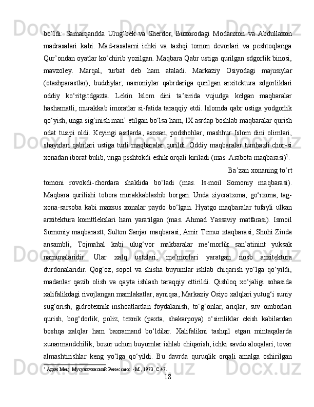 bо‘ldi:   Samarqandda   Ulug‘bek   va   Sherdor,   Buxorodagi   Modarixon   va   Abdullaxon
madrasalari   kabi.   Mad-rasalarni   ichki   va   tashqi   tomon   devorlari   va   peshtoqlariga
Qur’ondan oyatlar kо‘chirib yozilgan. Maqbara Qabr ustiga qurilgan sdgorlik binosi,
mavzoley.   Marqal,   turbat   deb   ham   ataladi.   Markaziy   Osiyodagi   majusiylar
(otashparastlar),   buddiylar;   nasroniylar   qabrdariga   qurilgan   arxitektura   sdgorliklari
oddiy   kо‘ritgitdgazta.   Lekin   Islom   dini   ta’sirida   vujudga   kelgan   maqbaralar
hashamatli, murakkab imoratlar si-fatida taraqqiy etdi. Islomda qabr ustiga yodgorlik
qо‘yish, unga sig‘inish man’ etilgan bо‘lsa ham, IX asrdap boshlab maqbaralar qurish
odat   tusipi   oldi.   Keyingi   asrlarda,   asosan,   podshohlar,   mashhur   Islom   dini   olimlari,
shayxlari  qabrlari  ustiga turli  maqbaralar qurildi. Oddiy maqbaralar tumbazli chor-si
xonadan iborat bulib, unga psshtokdi eshik orqali kiriladi (mas. Arabota maqbarasi) 1
. 
Ba’zan xonaning tо‘rt
tomoni   rovokdi-chordara   shaklida   bо‘ladi   (mas.   Is-moil   Somoniy   maqbarasi).
Maqbara   qurilishi   tobora   murakkablashib   borgan.   Unda   ziyeratxona,   gо‘rxona,   tag-
xona-sarsoba   kabi   maxsus   xonalar   paydo   bо‘lgan.   Hyatgo   maqbaralar   tufayli   ulkan
arxitektura   komttlekslari   ham   yaratilgan   (mas.   Ahmad   Yassaviy   matfarasi).   Ismoil
Somoniy maqbarastt, Sulton Sanjar maqbarasi, Amir Temur xtaqbarasi, Shohi Zinda
ansambli,   Tojmahal   kabi   ulug‘vor   makbaralar   me’morlik   san’atinint   yuksak
namunalaridir.   Ular   xalq   ustzlari,   me’morlari   yaratgan   nosb   arxitektura
durdonalaridir.   Qog‘oz,   sopol   va   shisha   buyumlar   ishlab   chiqarish   yо‘lga   qо‘yildi,
madanlar   qazib   olish   va   qayta   ishlash   taraqqiy   ettirildi.   Qishloq   xо‘jaligi   sohasida
xalifalikdagi rivojlangan mamlakatlar, ayniqsa, Markaziy Osiyo xalqlari yutug‘i suniy
sug‘orish,   gidrotexnik   inshoatlardan   foydalanish,   tо‘g‘onlar,   ariqlar,   suv   omborlari
qurish,   bog‘dorlik,   poliz,   texnik   (paxta,   shakarpoya)   о‘simliklar   ekish   kabilardan
boshqa   xalqlar   ham   baxramand   bо‘ldilar.   Xalifalikni   tashqil   etgan   mintaqalarda
xunarmandchilik, bozor uchun buyumlar ishlab chiqarish, ichki savdo aloqalari, tovar
almashtirishlar   keng   yо‘lga   qо‘yildi.   Bu   davrda   quruqlik   orqali   amalga   oshirilgan
1
 Адам Мѐц. Мусульманский Р	ѐнѐссанс. -М., 1973. C.47.
18 