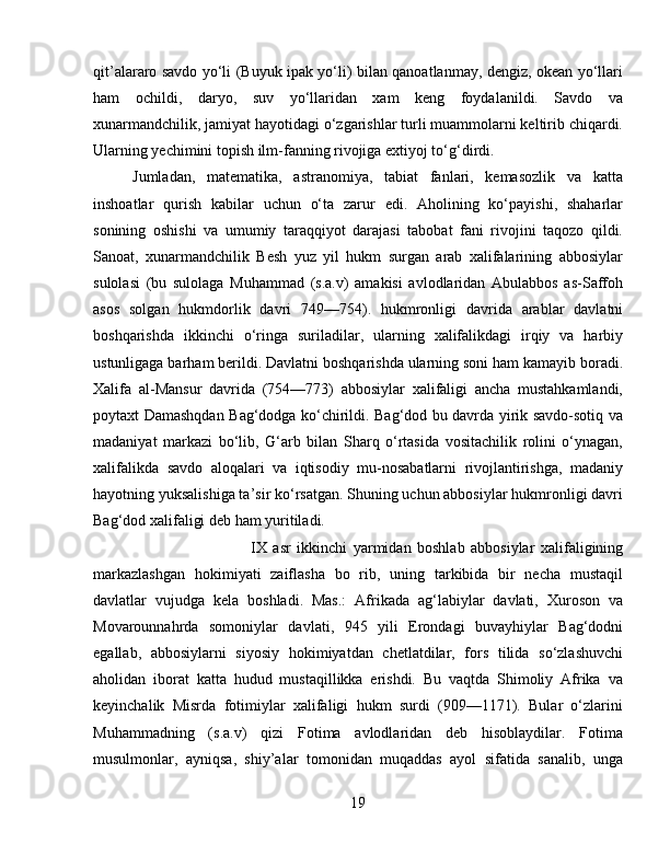 qit’alararo savdo yо‘li (Buyuk ipak yо‘li) bilan qanoatlanmay, dengiz, okean yо‘llari
ham   ochildi,   daryo,   suv   yо‘llaridan   xam   keng   foydalanildi.   Savdo   va
xunarmandchilik, jamiyat hayotidagi о‘zgarishlar turli muammolarni keltirib chiqardi.
Ularning yechimini topish ilm-fanning rivojiga extiyoj tо‘g‘dirdi. 
Jumladan,   matematika,   astranomiya,   tabiat   fanlari,   kemasozlik   va   katta
inshoatlar   qurish   kabilar   uchun   о‘ta   zarur   edi.   Aholining   kо‘payishi,   shaharlar
sonining   oshishi   va   umumiy   taraqqiyot   darajasi   tabobat   fani   rivojini   taqozo   qildi.
Sanoat,   xunarmandchilik   Besh   yuz   yil   hukm   surgan   arab   xalifalarining   abbosiylar
sulolasi   (bu   sulolaga   Muhammad   (s.a.v)   amakisi   avlodlaridan   Abulabbos   as-Saffoh
asos   solgan   hukmdorlik   davri   749—754).   hukmronligi   davrida   arablar   davlatni
boshqarishda   ikkinchi   о‘ringa   suriladilar,   ularning   xalifalikdagi   irqiy   va   harbiy
ustunligaga barham berildi. Davlatni boshqarishda ularning soni ham kamayib boradi.
Xalifa   al-Mansur   davrida   (754—773)   abbosiylar   xalifaligi   ancha   mustahkamlandi,
poytaxt Damashqdan Bag‘dodga kо‘chirildi. Bag‘dod bu davrda yirik savdo-sotiq va
madaniyat   markazi   bо‘lib,   G‘arb   bilan   Sharq   о‘rtasida   vositachilik   rolini   о‘ynagan,
xalifalikda   savdo   aloqalari   va   iqtisodiy   mu-nosabatlarni   rivojlantirishga,   madaniy
hayotning yuksalishiga ta’sir kо‘rsatgan. Shuning uchun abbosiylar hukmronligi davri
Bag‘dod xalifaligi deb ham yuritiladi.
IX   asr   ikkinchi   yarmidan   boshlab   abbosiylar   xalifaligining
markazlashgan   hokimiyati   zaiflasha   bo   rib,   uning   tarkibida   bir   necha   mustaqil
davlatlar   vujudga   kela   boshladi.   Mas.:   Afrikada   ag‘labiylar   davlati,   Xuroson   va
Movarounnahrda   somoniylar   davlati,   945   yili   Erondagi   buvayhiylar   Bag‘dodni
egallab,   abbosiylarni   siyosiy   hokimiyatdan   chetlatdilar,   fors   tilida   sо‘zlashuvchi
aholidan   iborat   katta   hudud   mustaqillikka   erishdi.   Bu   vaqtda   Shimoliy   Afrika   va
keyinchalik   Misrda   fotimiylar   xalifaligi   hukm   surdi   (909—1171).   Bular   о‘zlarini
Muhammadning   (s.a.v)   qizi   Fotima   avlodlaridan   deb   hisoblaydilar.   Fotima
musulmonlar,   ayniqsa,   shiy’alar   tomonidan   muqaddas   ayol   sifatida   sanalib,   unga
19 