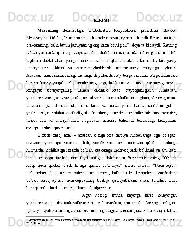 KIRISH
Mаvzuning   dоlzаrbligi.   O’zbekiston   Respublikasi   prezidenti   Shavkat
Mirziyoyev “Odobli, bilimdon va aqlli, mehnatsevar, iymon-e’tiqodli farzand nafaqat
ota–onaning, balki butun jamiyatning eng katta boyligidir” 1
 deya ta’kidlaydi. Shuning
uchun yoshlarda ijtimoiy dunyoqarashni  shakillantirish,  ularda milliy g’ururni  tarkib
toptirish   davlat   ahamiyatiga   molik   masala.   Istiqlol   sharofati   bilan   milliy-tarbiyaviy
qadriyatlarni   tiklash   va   zamonaviylashtirish   umuminsoniy   ehtiyojga   aylandi.
Xususan, mamlakatimizdagi mustaqillik yillarida ro’y bergan muhim o’zgarishlardan
biri   ma’naviy   yangilanish,   kishilarning   ongi,   tafakkuri   va   dunyoqarashining   boyib,
kengayib   borayotganligi   hamda   erkinlik   kasb   etayotganligidir.   Jumladan,
yoshlarimizning el-u yurt, xalq, millat va Vatan manfaatlarini anglash, ularning shon-
shuxratini   yanada   oshirish,   ilm-u   fanni   va   madaniyatini   hamda   san’atini   gullab
yashnatish, mamlakat xavfsizligini ta’minlash, o’tmishini, ajdodlarimiz boy merosini,
tarixi,   dini   va   qadriyatlarini   o’rganish,   munosib   baholash   borasidagi   faoliyatlari
ayniqsa kishini quvontiradi. 
O’zbek   xalqi   azal   –   azaldan   o’ziga   xos   tarbiya   metodlariga   ega   bo’lgan,
xususan,   yoshlarga   nasixat   qilish,   yaxshi   insonlarni   na’muna   qilish,   kattalarga
hurmatda,   kichiklarga  izzatda   bo’lish,   ota-onaga   mehr-oqibatli   bo’lishni   va  shu  kabi
bir   qator   ezgu   fazilatlardan   foydalanilgan.   Muhtaram   Prezidentimizning   “O’zbek
xalqi   hech   qachon   hech   kimga   qaram   bo’lmaydi”   nomli   asarida   “Mehr-oqibat
tushunchasi   faqat   o’zbek   xalqida   bor,   desam,   balki   bu   bir   tomonlama   yondashuv
bo’lar,   biroq   aynan   mehr-oqibatning   boshqa   qadriyatlardan   ustun   turishini   men
boshqa millatlarda kamdan – kam uchratganman. 
Agar   hozirgi   kunda   hayotga   kirib   kelayotgan
yoshlarimiz   ana   shu   qadriyatlarimizni   asrab-avaylasa,   shu   orqali   o’zining   kimligini,
qanday buyuk zotlarning avlodi ekanini anglasagina chetdan juda katta xuruj sifatida
1
 Mirziyoev Sh.M. Erkin va farovon demokratik O‘zbekiston davlatini birgalikda barpo etamiz. -Toshkent.: O‘zbekiston,
2016. B.16.
2 