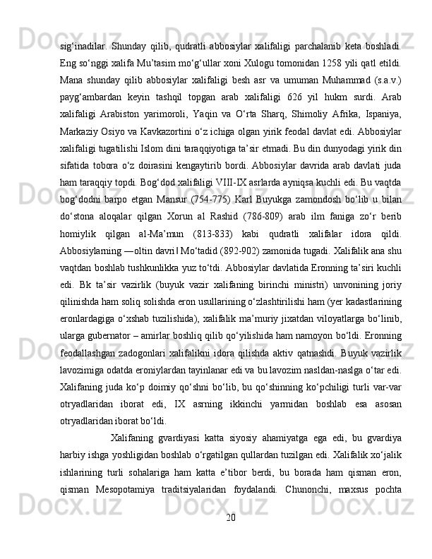 sig‘inadilar.   Shunday   qilib,   qudratli   abbosiylar   xalifaligi   parchalanib   keta   boshladi.
Eng sо‘nggi xalifa Mu’tasim mо‘g‘ullar xoni Xulogu tomonidan 1258 yili qatl etildi.
Mana   shunday   qilib   abbosiylar   xalifaligi   besh   asr   va   umuman   Muhammad   (s.a.v.)
payg‘ambardan   keyin   tashqil   topgan   arab   xalifaligi   626   yil   hukm   surdi.   Arab
xalifaligi   Arabiston   yarimoroli,   Yaqin   va   О‘rta   Sharq,   Shimoliy   Afrika,   Ispaniya,
Markaziy Osiyo va Kavkazortini о‘z ichiga olgan yirik feodal davlat edi. Abbosiylar
xalifaligi tugatilishi Islom dini taraqqiyotiga ta’sir etmadi. Bu din dunyodagi yirik din
sifatida   tobora   о‘z   doirasini   kengaytirib   bordi.   Abbosiylar   davrida   arab   davlati   juda
ham taraqqiy topdi. Bog‘dod xalifaligi VIII-IX asrlarda ayniqsa kuchli edi. Bu vaqtda
bog‘dodni   barpo   etgan   Mansur   (754-775)   Karl   Buyukga   zamondosh   bо‘lib   u   bilan
dо‘stona   aloqalar   qilgan   Xorun   al   Rashid   (786-809)   arab   ilm   faniga   zо‘r   berib
homiylik   qilgan   al-Ma’mun   (813-833)   kabi   qudratli   xalifalar   idora   qildi.
Abbosiylarning ―oltin davri  Mо‘tadid (892-902) zamonida tugadi. Xalifalik ana shu‖
vaqtdan boshlab tushkunlikka yuz tо‘tdi. Abbosiylar davlatida Eronning ta’siri kuchli
edi.   Bk   ta’sir   vazirlik   (buyuk   vazir   xalifaning   birinchi   ministri)   unvonining   joriy
qilinishda ham soliq solishda eron usullarining о‘zlashtirilishi ham (yer kadastlarining
eronlardagiga  о‘xshab   tuzilishida),  xalifalik  ma’muriy  jixatdan  viloyatlarga  bо‘linib,
ularga gubernator – amirlar boshliq qilib qо‘yilishida ham namoyon bо‘ldi. Eronning
feodallashgan   zadogonlari   xalifalikni   idora   qilishda   aktiv   qatnashdi.   Buyuk   vazirlik
lavozimiga odatda eroniylardan tayinlanar edi va bu lavozim nasldan-naslga о‘tar edi.
Xalifaning   juda   kо‘p  doimiy  qо‘shni   bо‘lib,  bu  qо‘shinning  kо‘pchiligi   turli  var-var
otryadlaridan   iborat   edi,   IX   asrning   ikkinchi   yarmidan   boshlab   esa   asosan
otryadlaridan iborat bо‘ldi. 
Xalifaning   gvardiyasi   katta   siyosiy   ahamiyatga   ega   edi,   bu   gvardiya
harbiy ishga yoshligidan boshlab о‘rgatilgan qullardan tuzilgan edi. Xalifalik xо‘jalik
ishlarining   turli   sohalariga   ham   katta   e’tibor   berdi,   bu   borada   ham   qisman   eron,
qisman   Mesopotamiya   traditsiyalaridan   foydalandi.   Chunonchi,   maxsus   pochta
20 