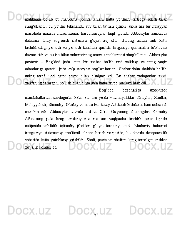 mahkama   bо‘lib   bu   mahkama   pochta   ishlari,   katta   yо‘llarni   tartibga   solish   bilan
shug‘ullandi,   bu   yо‘llar   tekislandi,   suv   bilan   ta’min   qilindi,   unda   har   bir   muayyan
masofada   maxsus   musofirxona,   karvonsaroylar   taqil   qilindi.   Abbosiylar   zamonida
dalalarni   diniy   sug‘orish   sistemasi   g‘oyat   avj   oldi.   Buning   uchun   turli   katta
kichiklikdagi   yer   osti   va   yer   usti   kanallari   qurildi.   Irrigatsiya   qurilishlari   tо‘xtovsiz
davom etdi va bu ish bilan xukumatning maxsus mahkamasi shug‘ullandi. Abbosiylar
poytaxti   –   Bog‘dod   juda   katta   bir   shahar   bо‘lib   und   xalifaga   va   unng   yaqin
odamlariga qarashli juda kо‘p saroy va bog‘lar bor edi. Shahar doira shaklida bо‘lib,
uning   atrofi   ikki   qator   devor   bilan   о‘ralgan   edi.   Bu   shahar   zadogonlar   shhri,
xalifaning qarorgohi bо‘lish bilan birga juda katta savdo markazi ham edi. 
Bog‘dod   bozorlariga   uzoq-uzoq
mamlakatlardan   savdogorlar   kelar   edi.   Bu   yerda   Vizantiyaliklar,   Xitoylar,   Xindlar,
Malayyaliklr, Shimoliy, G‘arbiy va hatto Markaziy Afrikalik kishilarni ham uchratish
mumkin   edi.   Abbosiylar   davrida   old   va   О‘rta   Osiyoning   shuningdek   Shimoliy
Afrikaning   juda   keng   territoriyasida   ma’lum   vaqtgacha   tinchlik   qaror   topishi
natijasida   xalifalik   iqtisodiy   jihatdan   g‘oyat   taraqqiy   topdi.   Markaziy   hukumat
irregatsiya   sistemasiga   mо‘ttasil   e’tibor   berish   natijasida,   bu   davrda   dehqonchilik
sohasida   katta   yutuhlarga   erishildi.   Sholi,   paxta   va   shafron   keng   tarqalgan   qishloq
xо‘jalik ekinlari edi.
21 